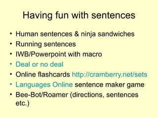 Having fun with sentences Human sentences & ninja sandwiches Running sentences IWB/Powerpoint with macro Deal or no deal Online flashcards  http://cramberry.net/sets   Languages  Online  sentence maker game Bee-Bot/Roamer (directions, sentences etc.) 