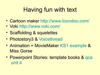 Having fun with text Cartoon maker  http://www.toondoo.com/   Voki  http://www.voki.com/   Scaffolding & squelettes Photostory3 &  Voicethread Animation + MovieMaker  KS1  example  & Miss Gorse Powerpoint Stories: template books &  qca  unit 4 