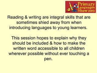 Reading & writing are integral skills that are sometimes shied away from when introducing languages to young learners.  This session hopes to explain why they should be included & how to make the written word accessible to all children wherever possible without ever touching a pen.   