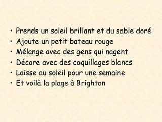 Prends un soleil brillant et du sable doré Ajoute un petit bateau rouge Mélange avec des gens qui nagent Décore avec des coquillages blancs Laisse au soleil pour une semaine Et voilà la plage à Brighton 