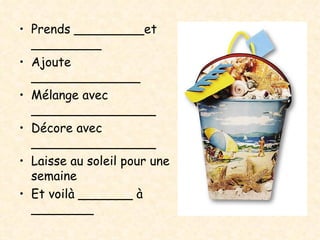 Prends _________et _________ Ajoute ______________ Mélange avec ________________ Décore avec ________________ Laisse au soleil pour une semaine Et voilà _______ à ________ 