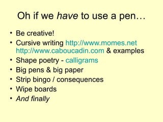 Oh if we  have  to use a pen… Be creative! Cursive writing  http://www.momes.net  http://www.caboucadin.com  & examples Shape poetry -  calligrams Big pens & big paper Strip bingo / consequences Wipe boards And finally 