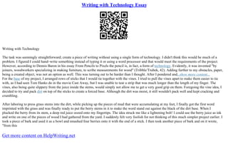Writing with Technology Essay
Writing with Technology
The task was seemingly straightforward; create a piece of writing without using a single form of technology. I didn't think this would be much of a
problem. I figured I could hand–write something instead of typing it or using a word processor and that would meet the requirements of the project.
However, according to Dennis Baron in his essay From Pencils to Pixels the pencil is, in fact, a form of technology. Evidently, it was invented "by
joiners, woodworkers specializing in making furniture, to scribe measurements for wood" (Tribble/Trubek, 42). Adding further to my obstacles, paper,
being a created object, was not an option as well. This was turning out to be harder than I thought. After I pondered and...show more content...
For the base of my project, I arranged rows of sticks that I would tie together with the vines. I tried to pull the vines apart to make them easier to tie
with, as I had seen Tom Hanks do in the movie Cast Away, but I was unable to tear a strip that was much longer than the length of my finger. The
vines, also being quite slippery from the juice inside the stems, would simply not allow me to get a very good grip on them. Foregoing the vine idea, I
decided to try and pack dirt on top of the sticks to create a forced base. Although the dirt was moist, it still wouldn't pack well and kept cracking and
crumbling.
After laboring to press grass stems into the dirt, while picking up the pieces of mud that were accumulating at my feet, I finally got the first word
imprinted with the grass and was finally ready to put the berry stems in it to make the word stand out against the black of the dirt base. When I
plucked the berry from its stem, a deep red juice oozed onto my fingertips. The idea struck me like a lightening bolt! I could use the berry juice as ink
and write on one of the pieces of wood I had gathered from the yard. I suddenly felt very foolish for not thinking of this much simpler project earlier. I
took a piece of bark and used it as a bowl and smashed four berries onto it with the end of a stick. I then took another piece of bark and on it wrote,
"from this
Get more content on HelpWriting.net
 