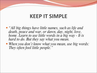 KEEP IT SIMPLE
 “ All big things have little names, such as life and
  death, peace and war, or dawn, day, night, love,
  home. Learn to use little words in a big way - It is
  hard to do. But they say what you mean.
 When you don’t know what you mean, use big words:
  They often fool little people.”
 