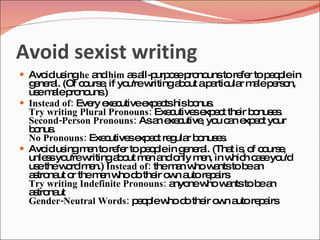 Avoid sexist writing
 Avo us he a him a a urp s p no tore r top o lein
     id ing  nd    s ll-p o e ro uns fe    ep
  g ne l. (Of c urs , if yo w
   e ra        o e          u're ritinga o ap rtic r m lep rs n,
                                        b ut a ula a e o
  us m lep no .)
    e a ro uns
 Instead of: Eve e c
                 ry xe utivee e tshisb nus
                                 xp c      o .
  Try writing Plural Pronouns: Exe utive e e t the b nus s
                                      c    s xp c    ir o e .
  Second-Person Pronouns: Asa e c  n xe utive yo c n e e t yo
                                             , u a xp c ur
  b nus
   o .
  No Pronouns: Exe utive e e t re ula b nus s
                    c       s xp c g r o e .
 Avo us m n to re r to p o lein g ne l. (Tha is o c urs ,
      id ing e           fe     ep       e ra     t , f o e
  unle syo w
      s u're ritinga o m n a o m n, in w h c s yo
                         b ut e nd nly e           hic a e u'd
  us thew rdm n.) Instead of: them n w w ntstob a
    e      o    e                      a ho a          e n
  a tro ut o them n w d the o n a re a
   s na r          e ho o ir w uto p irs
  Try writing Indefinite Pronouns: a new w ntstob a
                                       nyo    ho a       e n
  a tro ut
   s na
  Gender-Neutral Words: p o lew d the o n a re a
                               e p ho o ir w uto p irs
 