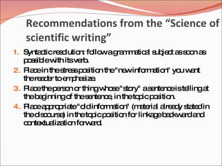 Recommendations from the “Science of
   scientific writing”
1. Synta ticre o
        c     s lutio fo wag m a a s je t a s o a
                     n: llo ra m tic l ub c s o n s
   p s ib w itsve .
    o s le ith       rb
2. P c in thes s p s n the"ne info a n" yo w nt
     la e      tre s o itio        w   rm tio   u a
   there d r toe p s .
         ae      m ha ize
3. P c thep rs n o thingw s "s ry" as nte eiste
     la e     e o r         ho e to      e nc    llingat
   theb g
        e inningo thes nte e in theto icp s n.
                  f    e nc ,        p o itio
4. P c a p p te"o info a n" (m te l a a y s te in
     la e p ro ria    ld    rm tio   a ria lre d ta d
   thed c urs ) in theto icp s n fo linka eb c a a
        is o e          p o itio r       g a kw rd nd
   c nte liza n fo a .
    o xtua tio rw rd
 