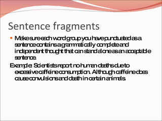 Sentence fragments
 Ma s e c w rd g upyo ha p tua d a a
    ke ure a h o ro   u ve unc te s
 s nte ec nta ag m a a c m le a
  e nc o ins ra m tic lly o p te nd
 ind p nd nt tho ht tha c n s nda nea a a c p b
    ee e        ug     t a ta lo s n c e ta le
 s nte e
  e nc .
Exa p : Sc ntis re o no hum n d a d to
   m le ie ts p rt            a e ths ue
 e e s c ffe c ns p n. Altho h c ffe d e
  xc s ive a ine o um tio         ug a ine o s
 c us c nvuls nsa d a in c rta a a .
  a e o       io nd e th      e in nim ls
 