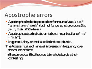 Apostrophe errors
 Ap s p sind a p s e s n fo no (" Jim's hat,"
    o tro he ic te o s s io r uns
  " several years' work") b no fo p rs na p no (its,
                            ut t r e o l ro uns
  your, their, a whose).
                nd
 Ap s p sa o ind a o is io in c ntra tio (" it's"
      o tro he ls       ic te m s ns o c ns
  = " it is").
 In g ne l, the a no us dto ind a p ls
       e ra      y re t e         ic te lura .
TheAzte sritua o re w l inc a e in fre ue y o r
           c     l's f ne a re s d         q nc ve
  thec urs o tim .
        o e f       e
In thec nt c nflic itsunc rta w 'sb rd rsthe
         urre o       t      e in ho o e       ir
  c nte ting
    o s .
 