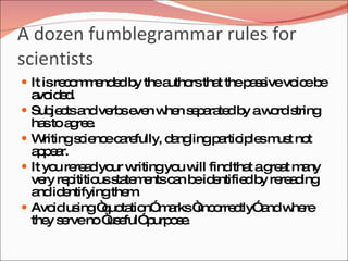 A dozen fumblegrammar rules for
scientists
 It isre o m nd db thea
         cm e e y       utho tha thep s ivevo eb
                            rs t     as      ic e
    a id d
     vo e .
   Sub c a ve se n w n s p ra db aw rd s
         je ts nd rb ve he e a te y              o tring
    ha to a re .
       s g e
   W  ritings ie ec re
              c nc a fully, d ng
                              a lingp rtic le m t no
                                       a ip s us t
    apa
     p e r.
   It yo re a yo w
          u re d ur ritingyo w findtha ag a m ny
                               u ill         t re t a
    ve re ititio s te e c n b id ntifie b re a ing
       ry p      us ta m nts a e e           d y re d
    a id ntifyingthe .
     nd e              m
   Avo us “ uo tio m rks“ o c
          id ing q ta n” a         inc rre tly” ndw re
                                               a   he
    the s rveno“ e
        y e        us ful” urp s .
                          p oe
 