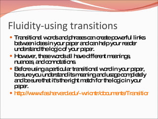 Fluidity-using transitions
 Tra itio l w rd a p s sc n c a p w rful links
     ns na o s nd hra e a re te o e
  b tw e id a in yo p p r a c n he yo re d r
   e en es         ur a e nd a lp ur a e
  und rs ndthelo ico yo p p r.
      e ta       g f ur a e
 Ho e r, the ew rd a ha d re m a
     w ve     s o s ll ve iffe nt e ning , s
  nua e , a c nno tio .
      nc s nd o ta ns
 Be reus ap rtic r tra itio l w rdin yo p p r,
     fo    ing a ula ns na o              ur a e
  b s yo und rs nditsm a
   e ure u     e ta       e ninga us g c m le ly
                                 nd a e o p te
  a b s tha it'stherig m tc fo thelo icin yo
   nd e ure t           ht a h r      g       ur
  p p r.
   ae
 http w .fa .ha rd d
      ://w w s rva .e u/~w ntr/d c e /Tra itio .htm
                            ric   o um nts ns ns
 