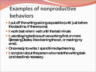 Examples of nonproductive
    behaviors
 I p o thew
     ut ff  ritinga lo a p s ib (until jus b fo
                   s ng s o s le          t e re
    thed a line if the iso )
         ed ,          re ne
   I w rk b s w n I w it until thela t m
       o e t he          a           s inute
   I us d la
        e e yingta tic s h a w rkingfirs o m re
                    c s uc s o             t n o
    “ re s ” s , likec a
      p s ing ta ks       le ningthec r, o re d m
                                     a r a ing y
    e a
      m il.
   Onc re d tow , I s e tim d yd a ing
        e ay        rite p nd e a re m
   I c m la a o thep rs n w m d thew
       o p in b ut        e o ho a e          ritingta k
                                                      s
    (a d a line ne e s ry.
      nd e d ) c s a
 
