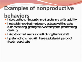 Examples of nonproductive
behaviors assignment and/or my writingability
 I d va thew
     e lue   riting
 I re is ta
      s t kingextratim toc rry o p s ritingta ks
                      e a       ut o t-w     s
  s h a re ing g ttingre w fro p e , p o a ing
   uc s vis , e         vie s m e rs ro fre d
  c re
    a fully
 I s pto c rre t e rsa e it d
     to     o c rro nd d uringthefirs d ft
                                     t ra
 I p fe no tow until I ha as s ntia p rio o
     re r t       rite    ve ub ta l e d f
  fre tim a ila le
      e e va b
 
