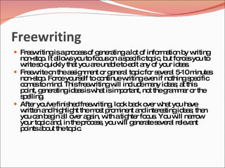 Freewriting
 Fre w
     e ritingisap c s o g ne tingalo o info a n b w
                 ro e s f e ra      t f    rm tio y riting
  no to . It a w yo to fo uso as e ificto ic b fo e yo to
    n-s p      llo s u       c n pc             p , ut rc s u
  w s q kly tha yo a una leto e it a o yo id a .
   rite o uic        t u re b            d ny f ur e s
 Fre w o thea s nm nt o g ne l to icfo s ve l 5 m
     e rite n      s ig e r e ra p             r e ra -10 inute     s
  no to . Fo eyo e to c ntinuew
    n-s p rc urs lf           o        ritinge n if no
                                              ve       things e ific
                                                             pc
  c m stom . Thisfre w
   o e       ind         e ritingw inc em ny id a ; a this
                                   ill lud a         es t
  p int, g ne tingid a isw t isim o nt, no theg m a o the
   o      e ra       es     ha       p rta     t     ra m r r
  se
   p lling.
 Afte yo
       r u'vefinis dfre w
                   he    e riting lo k b c o r w t yo ha
                                 , o a k ve ha u ve
  w n a hig ht them s p m nt a inte s
   ritte nd hlig            o t ro ine nd        re tingid a ; the
                                                           es n
  yo c n b g a o r a a w atig r fo us Yo w na w
    u a e in ll ve g in, ith            hte c . u ill rro
  yo to ica , in thep c s , yo w g ne tes ve l re va
    ur p nd             ro e s u ill e ra e ra le nt
  p intsa o theto ic
   o      b ut      p .
 