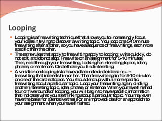 Looping
 Lo p isafre w
    o ing    e ritingte hniq tha a w yo to inc a ing fo us
                       c    ue t llo s u      re s ly c
  yo id a in tryingto d c ve aw
     ur e s                 is o r    ritingto ic Yo lo p o 5 m
                                              p . u o ne -10 inute
  fre w
      e ritinga r a the s yo ha as q nc o fre w
                fte no r, o u ve e ue e f e riting , e c m re     s ah o
  s e ifictha theo r.
   pc         n       the
 Thes m rule tha a p to fre w
         a e      s t p ly         e ritinga p to lo p : w q kly, d
                                             p ly     o ing rite uic          o
  no e it, a d no s p Fre w o a a s nm nt fo 5 m
     t d nd o t to . e rite n n s ig e                     r -10 inute . s
  The re d thro h yo fre w
       n, a         ug    ur e riting lo kingfo inte s
                                       , o        r     re tingto ic , id a ,
                                                                 p s es
  p s s o s nte e . C letho eyo find inte s .
    hra e , r e nc s irc           s u            re ting
 A va tio o lo p isto ha ac s m tec leid a in your
        ria n n o ing            ve la s a irc           es
  fre w
      e ritingtha inte s himo he The fre w a a fo 5 m
                   t    re ts    r r.       n e rite g in r -10 inute         s
  o o o thec le to ic . Yo s uld e up w am res e ific
    n ne f         irc d p s u ho            nd     ith     o pc
  fre w
      e ritinga o ap rtic r to ic Lo p yo fre w
                b ut a ula p . o               ur e ritinga a c ling
                                                               g in, irc
  a the inte s
   no r       re tingto ic id a p s , o s nte e Whe yo ha finis d
                         p , e , hra e r e nc .            n u ve          he
  fo o fivero so lo p , yo w b g to ha s e ificinfo a n
     ur r         und f o ing u ill e in              ve p c         rm tio
  tha ind a sw t yo a thinkinga o ap rtic r to ic Yo m y e n
      t ic te ha u re                    b ut a ula p . u a ve
  ha theb s fo ate tivethe iso a im ro d id afo a a p a h to
     ve      a is r       nta      s r n p ve e r n p ro c
  yo a s nm nt w n yo ha finis d
     ur s ig e he u ve                   he .
 