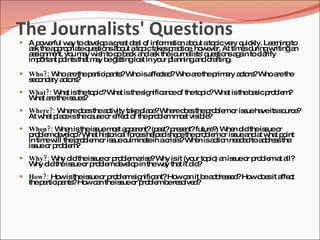 The Journalists' Questions
 A p w rful w y tod ve pag a d a o info a n a o ato icve q kly. Le rningto
     o e      a     e lo   re t e l f   rm tio b ut p    ry uic    a
  a k thea p p teq s nsa o ato icta sp c e ho e r. At tim sd
   s      p ro ria ue tio b ut     p ke ra tic , w ve             e uringwritingan
  a s nm nt, yo m y w h tog b c a a k thejo
   s ig e       u a is     o a k nd s           urna ts q s nsa a toc rify
                                                    lis ' ue tio g in  la
  im o nt p intstha m y b g ttinglo t in yo p nninga d fting
    p rta o        t a e e         s       ur la       nd ra    .

 Who?: W a thep rtic a ?Whoisa c d W a thep a a to ?W a the
         ho re  a ip nts       ffe te ? ho re rim ry c rs ho re
  s c nd ry a to ?
   e o a c rs
 What?: W t istheto ic W t isthes nific nc o theto ic Wha istheb s p b m
          ha        p ? ha        ig    a e f      p ?    t      a ic ro le ?
  W t a theis ue ?
   ha re     s s
 Where?: W red e thea tivity ta p c ?W red e thep b mo is ueha itss urc ?
           he o s     c         ke la e he o s    ro le r s    ve   o e
  At w t p c isthec us o e c o thep b mm s vis le
      ha la e      a e r ffe t f   ro le o t ib ?
 When?: W n istheis uem s a p re (p s p s nt?future ) W n d theis ueo
          he        s   o t p a nt? a t? re e       ? he id       s r
  p b md ve p Wha his ric l fo e he e s p thep b mo is uea a w t p int
   ro le e lo ?     t to a rc s lp d ha e     ro le r s nd t ha o
  in tim w thep b mo is uec ina in ac is Whe isa tio ne d dtoa d s the
        e ill  ro le r s ulm te       ris ?   n c n ee        d re s
  is ueo p b m
    s r ro le ?
 Why?: W d theis ueo p b ma e W isit (yo to ic a is ueo p b ma a
         hy id   s r ro le ris ? hy      ur p ) n s r ro le t ll?
  W d theis ueo p b md ve pin thew y tha it d ?
   hy id   s r ro le e lo         a     t id
 How?: Ho istheis ueo p b ms nific nt?Ho c n it b a d s e ?Ho d e it a c
          w       s r ro le ig     a     w a      e d re s d  w o s ffe t
  thep rtic a ?Ho c n theis ueo p b mb re o d
      a ip nts   w a       s r ro le e s lve ?
 