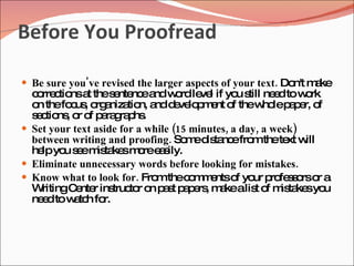 Before You Proofread

 Be sure you've revised the larger aspects of your text. Do m ke
                                                            n't a
  c rre tio a thes nte ea w rdle l if yo s ne dtow rk
   o c ns t         e nc nd o           ve      u till e      o
  o thefo us o a tio a d ve p e o thew lep p r, o
   n       c , rg niza n, nd e lo m nt f              ho a e f
  s c ns o o p ra ra hs
   e tio , r f a g p .
 Set your text aside for a while (15 minutes, a day, a week)
  between writing and proofing. So ed ta efro thete w
                                     m is nc       m       xt ill
  he yo s em ta sm ree s
    lp u e is ke o a ily.
 Eliminate unnecessary words before looking for mistakes.
 Know what to look for. Fro thec m e o yo p fe s rso a
                              m       o m nts f ur ro s o r
  W ritingC nte ins to o p s p p rs m kealis o m ta syo
            e r truc r n a t a e , a                t f is ke u
  ne dto w tc fo
    e      a h r.
 