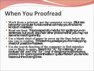 When You Proofread
 Work from a printout, not the computer screen. (But s e
                                                       e
  b lo fo c m ute func nstha c n he yo finds m
   e w r o p r            tio     t a lp u            o e
  kind o m ta s
      s f is ke .)
 Read out loud. Thisise p c lly he ful fo s o
                          s e ia     lp     r p ttingrun-o n
  s nte e , b yo a ohe r o r p b m tha yo m y no
   e nc s ut u'll ls a the ro le s t u a t
  s ew n re d s ntly.
   e he a ing ile
 Use a blank sheet of paper to cover up the lines below the
  one you're reading. Thiste hniq ke p yo fro s p
                              c    ue e s u m kip ing
  a a o p s ib m ta s
   he d f o s le is ke .
 Use the search function of the computer to find mistakes
  you're likely to make. Se rc fo "it," fo ins nc , if yo
                            a h r         r ta e         u
  c nfus "its a "it's fo "-ing if d ng
   o    e " nd         ;" r      "    a lingm d rsa a
                                                o ifie re
  p b m fo o e
   ro le ; r p ningp re s so q tem rksif yo te to
                         a nthe e r uo       a         u nd
  le veo thec s o s
    a ut         lo ing ne .
 