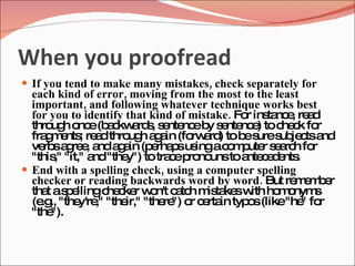 When you proofread
 If you tend to make many mistakes, check separately for
  each kind of error, moving from the most to the least
  important, and following whatever technique works best
  for you to identify that kind of mistake. Fo ins nc , re d
                                              r ta e a
  thro h o e(b c a s s nte eb s nte e toc c fo
       ug nc a kw rd , e nc y e nc )                he k r
  fra m nts re dthro h a a (fo a ) tob s s je tsa
      g e ; a          ug g in rw rd         e ure ub c nd
  ve sa re , a a a (p rha sus ac m ute s a h fo
     rb g e nd g in e p ing o p r e rc r
  "this "it," a "the totra ep no toa c d nts
        ,"     nd     y")      c ro uns nte e e .
 End with a spelling check, using a computer spelling
  checker or reading backwards word by word. But re e b r
                                                       mm e
  tha as e
      t p llingc c r w n't c tc m ta sw ho o
                  he ke o a h is ke ith m nym              s
  (e ., "the ," "the "the ") o c rta typ s(like"he fo
    .g      y're      ir,"    re r e in o                " r
  "the ").
 