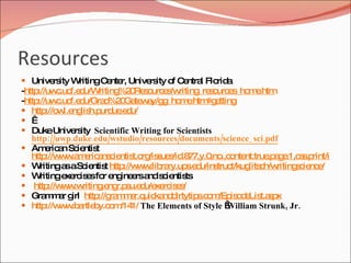 Resources
 Unive ity WritingC nte Unive ity o C ntra Flo a
       rs           e r,      rs    f e l      rid
-http://uw .uc d
            c f.e u/Writing 0 s urc s riting s urc s m .htm
                           %2 Re o e /w      _re o e _ho e
-http://uw .uc d
            c f.e u/Gra %2 Ga w y/g _ho e
                       d 0 te a g m .htm e     #g tting
 http w ng h.p ue d
        ://o l.e lis urd .e u/
  
 DukeUnive ity Scientific Writing for Scientists
                rs
   http://uwp.duke.edu/wstudio/resources/documents/science_ sci.pdf
 Am ric n Sc ntis
        e a ie t
   http w .a e a c ntis rg s s .8
        ://w w m ric ns ie t.o /is ue /id 77,y.0 .,c nte
                                                 ,no o nt.true a e s .p
                                                                  ,p g .1,c s rint/is ue s
                                                                                     s .a
 W   ritinga aSc ntis http w .lib ry.up .e u/ins t/kug c riting c nc /
              s    ie t     ://w w ra      s d     truc     lits h/w      s ie e
 W   ritinge rc e fo e ine rsa s ie ts
              xe is s r ng e nd c ntis
 http w .w
         ://w w riting ng s d xe is s
                      .e r.p u.e u/e rc e /
 Gra m r g http ra m r.q ka d
        m a irl      ://g m a uic nd irtytip .c m is d Lis s x
                                             s o /Ep o e t.a p
 http w .b rtle y.c m 1/ The Elements of Style  
        ://w w a b o /14                              William Strunk, Jr.
 