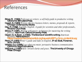 References

Bo e R. (19 0 Professors as writers: a self-help guide to productive writing.
  ic ,        9)
  Okla m : Stillw te P s .
        ho a       a rs re s
C e S. (19 3 Writing effective business letters, memos, proposals & reports.
 yp rt,       8)
  C a o C nte p ra Bo ks
    hic g : o m o ry o .
Da R. (19 2 Scientific English: A guide for scientists and other professionals.
  y,        9 ).
  Arizo : Oryx P s .
         na       re s
Elb w P (19 1). Writing with power: techniques for mastering the writing
   o , . 8
  process. Ne Yo Oxfo Unive ity P s .
               w rk:     rd       rs    re s
Go e G. & Sw n, J (19 0 TheSc nc o s ie
  p n,           a . 9 ).         ie e f c ntificw      riting American
                                                              .
  Scientist. Re ive fro
               tre d m
  http ://w w m ric ns ie t.o /is ue /id 77,y.0 .,c nte
      s w .a e a c ntis rg s s .8              ,no o nt.true a e
                                                            ,p g .1
P rrin, P (19 ) Writer’s guide and index to English. 5 e . Sc tt, Fo s a
 e       . 72                                         th
                                                         d o        re m n,
   &C .: Illino .
       o       is
W le D.J (19 6 I see what you mean: persuasive business communication.
  ha n,      . 9)
   C lifo : Sa eP lic tio .
     a rnia g ub a ns
W m , J (19 0 Style: toward clarity and grace. TheUnive ity o C a o
  illia s . 9 )                                             rs     f hic g
   P s: C a o
     re s hic g .
 