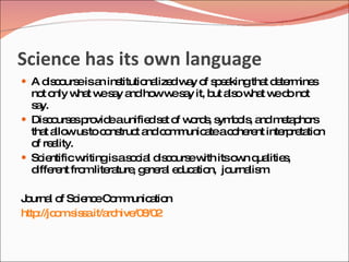 Science has its own language
 A d c urs isa ins
     is o e n titutio lize w y o s e kingtha d te ine
                     na d a f p a           t e rm s
  no o w t w s y a ho w s y it, b a ow t w d no
     t nly ha e a nd w e a            ut ls ha e o t
  s y.
   a
 Dis o e p vid aunifie s t o w rd , s b ls a m ta ho
      c urs s ro e         d e f o s ym o , nd e p rs
  tha a wustoc ns t a c m unic teac he nt inte re tio
      t llo       o truc nd o m a         o re     rp ta n
  o re lity.
   f a
 Sc ntificw
     ie      ritingisas c l d c urs w itso n q litie ,
                       o ia is o e ith     w ua s
  d re fro lite ture g ne l e uc tio jo
   iffe nt m ra , e ra d a n, urna m        lis .

J urna o Sc nc C m unic tio
 o      l f ie e o m a n
http o .s s .it/a hive 8 2
    ://jc m is a rc /0 /0
 