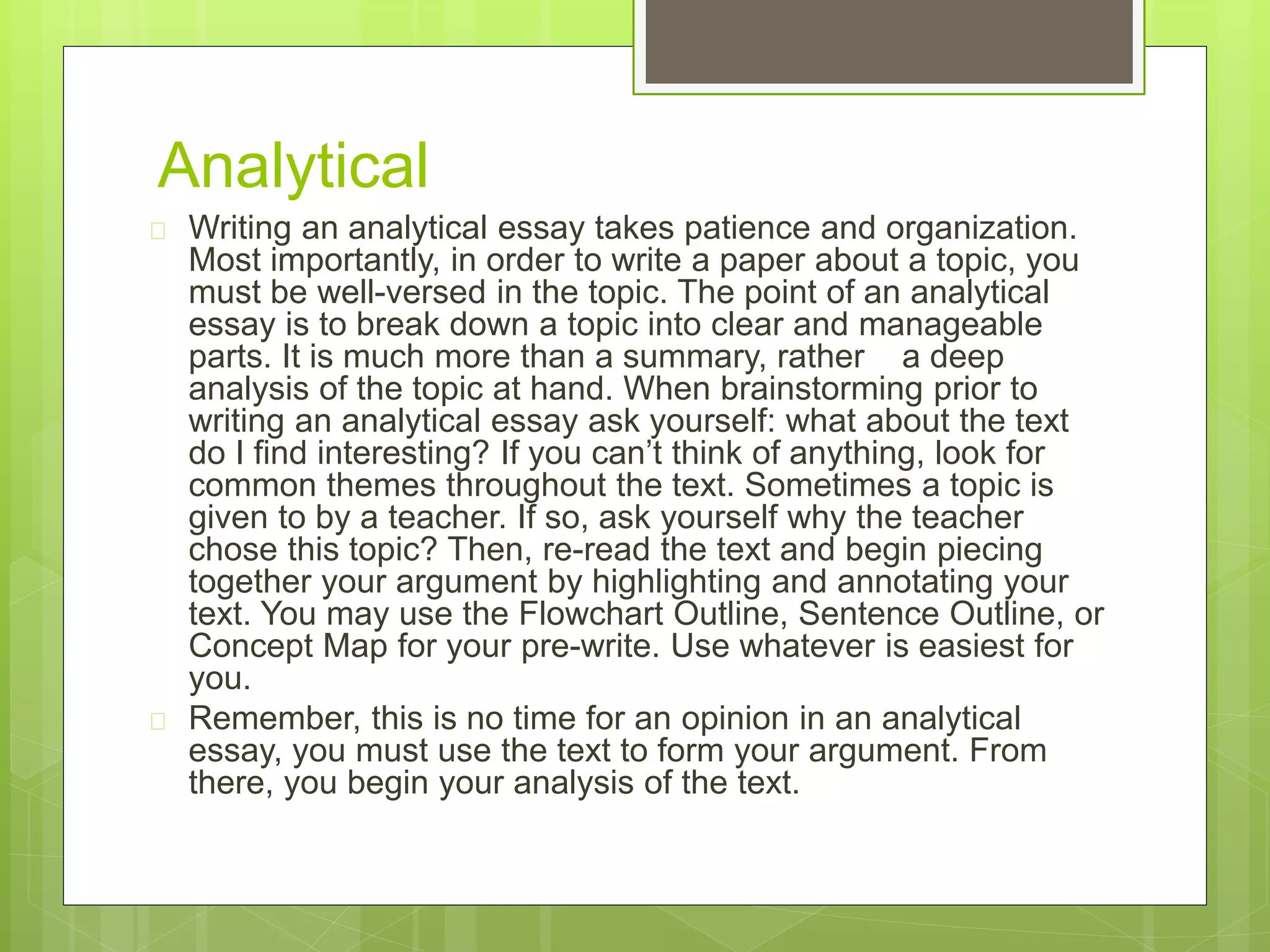 Analytical 
 Writing an analytical essay takes patience and organization. 
Most importantly, in order to write a paper about a topic, you 
must be well-versed in the topic. The point of an analytical 
essay is to break down a topic into clear and manageable 
parts. It is much more than a summary, rather a deep 
analysis of the topic at hand. When brainstorming prior to 
writing an analytical essay ask yourself: what about the text 
do I find interesting? If you can’t think of anything, look for 
common themes throughout the text. Sometimes a topic is 
given to by a teacher. If so, ask yourself why the teacher 
chose this topic? Then, re-read the text and begin piecing 
together your argument by highlighting and annotating your 
text. You may use the Flowchart Outline, Sentence Outline, or 
Concept Map for your pre-write. Use whatever is easiest for 
you. 
 Remember, this is no time for an opinion in an analytical 
essay, you must use the text to form your argument. From 
there, you begin your analysis of the text. 
 
