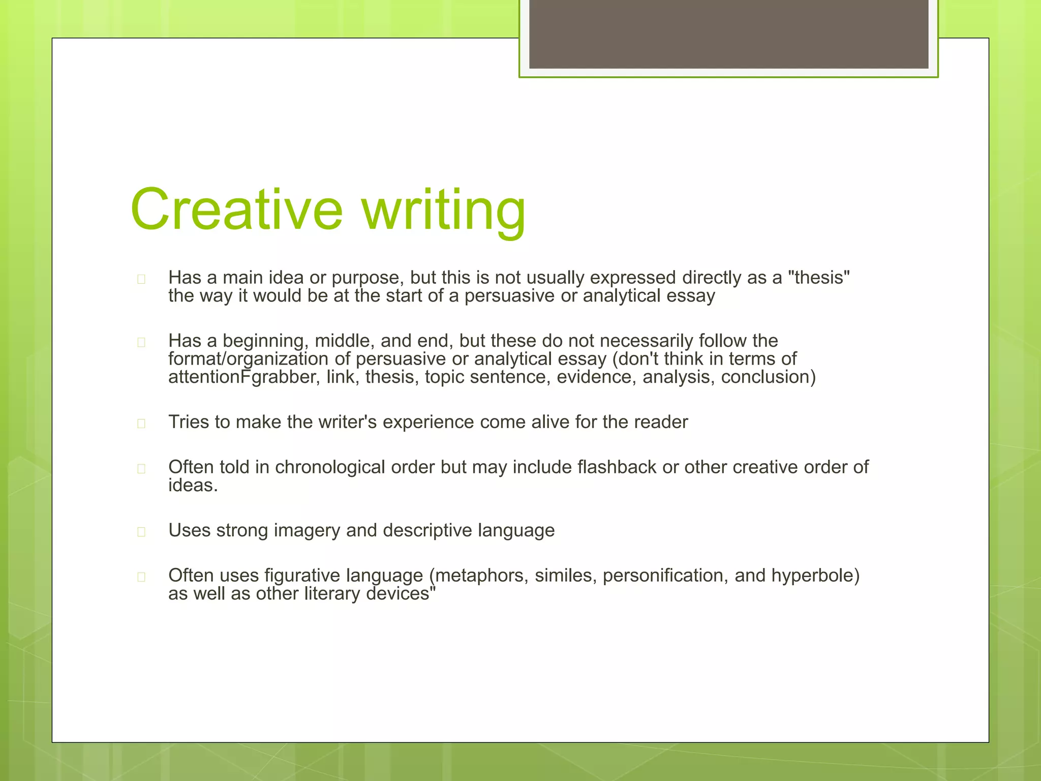Creative writing 
 Has a main idea or purpose, but this is not usually expressed directly as a "thesis" 
the way it would be at the start of a persuasive or analytical essay 
 Has a beginning, middle, and end, but these do not necessarily follow the 
format/organization of persuasive or analytical essay (don't think in terms of 
attentionFgrabber, link, thesis, topic sentence, evidence, analysis, conclusion) 
 Tries to make the writer's experience come alive for the reader 
 Often told in chronological order but may include flashback or other creative order of 
ideas. 
 Uses strong imagery and descriptive language 
 Often uses figurative language (metaphors, similes, personification, and hyperbole) 
as well as other literary devices" 
 