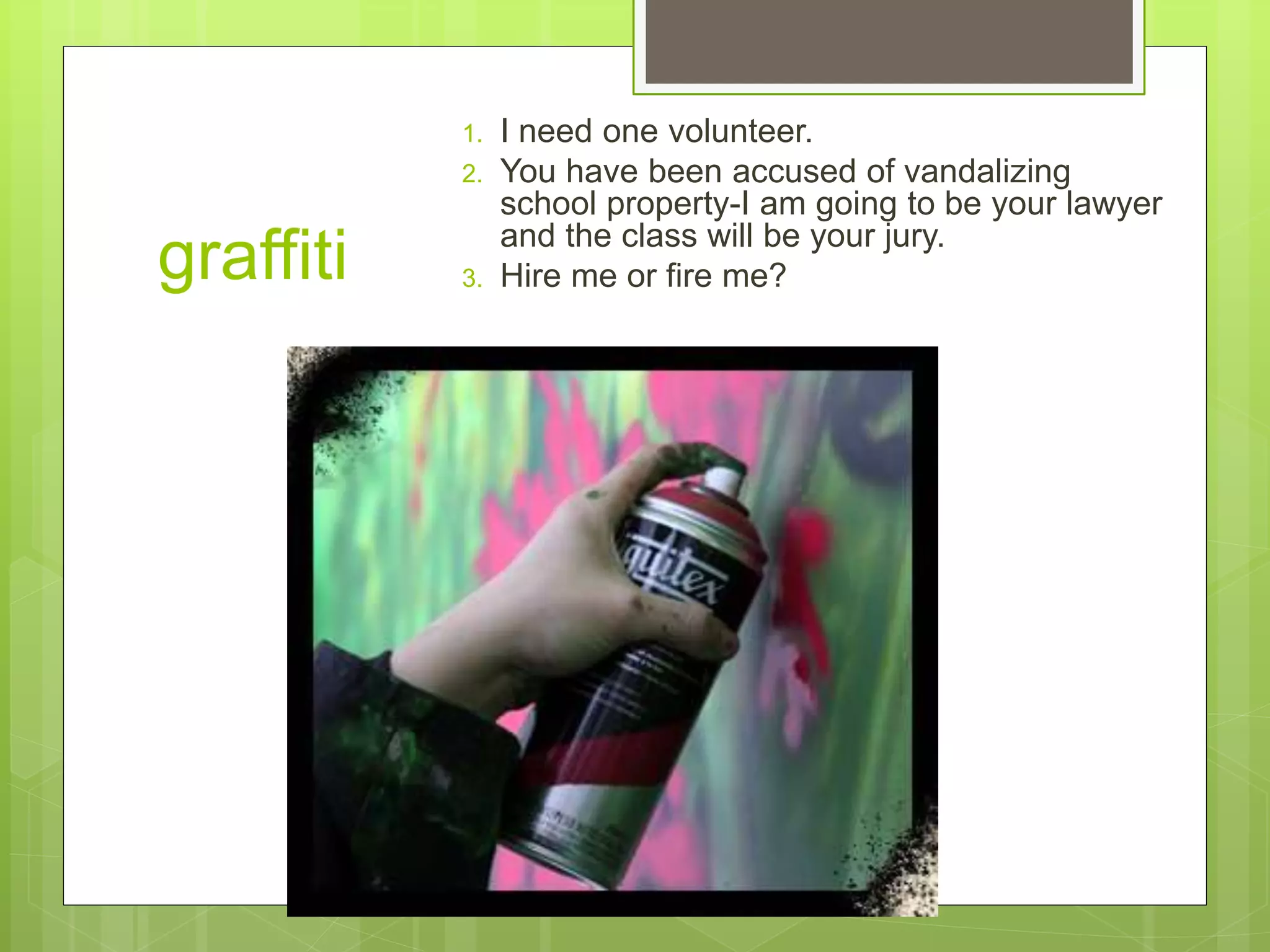 graffiti 
1. I need one volunteer. 
2. You have been accused of vandalizing 
school property-I am going to be your lawyer 
and the class will be your jury. 
3. Hire me or fire me? 
 