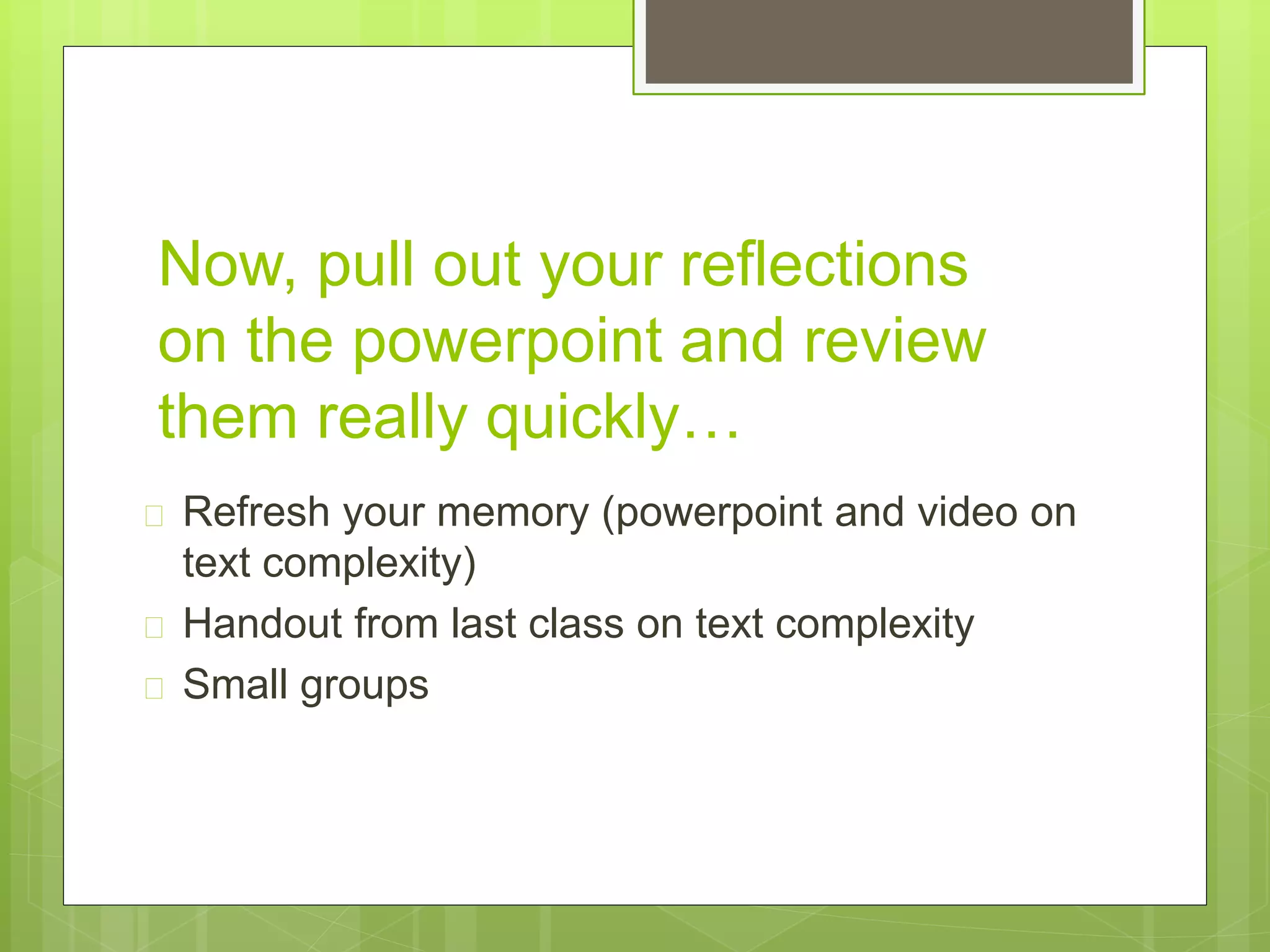 Now, pull out your reflections 
on the powerpoint and review 
them really quickly… 
 Refresh your memory (powerpoint and video on 
text complexity) 
 Handout from last class on text complexity 
 Small groups 
 