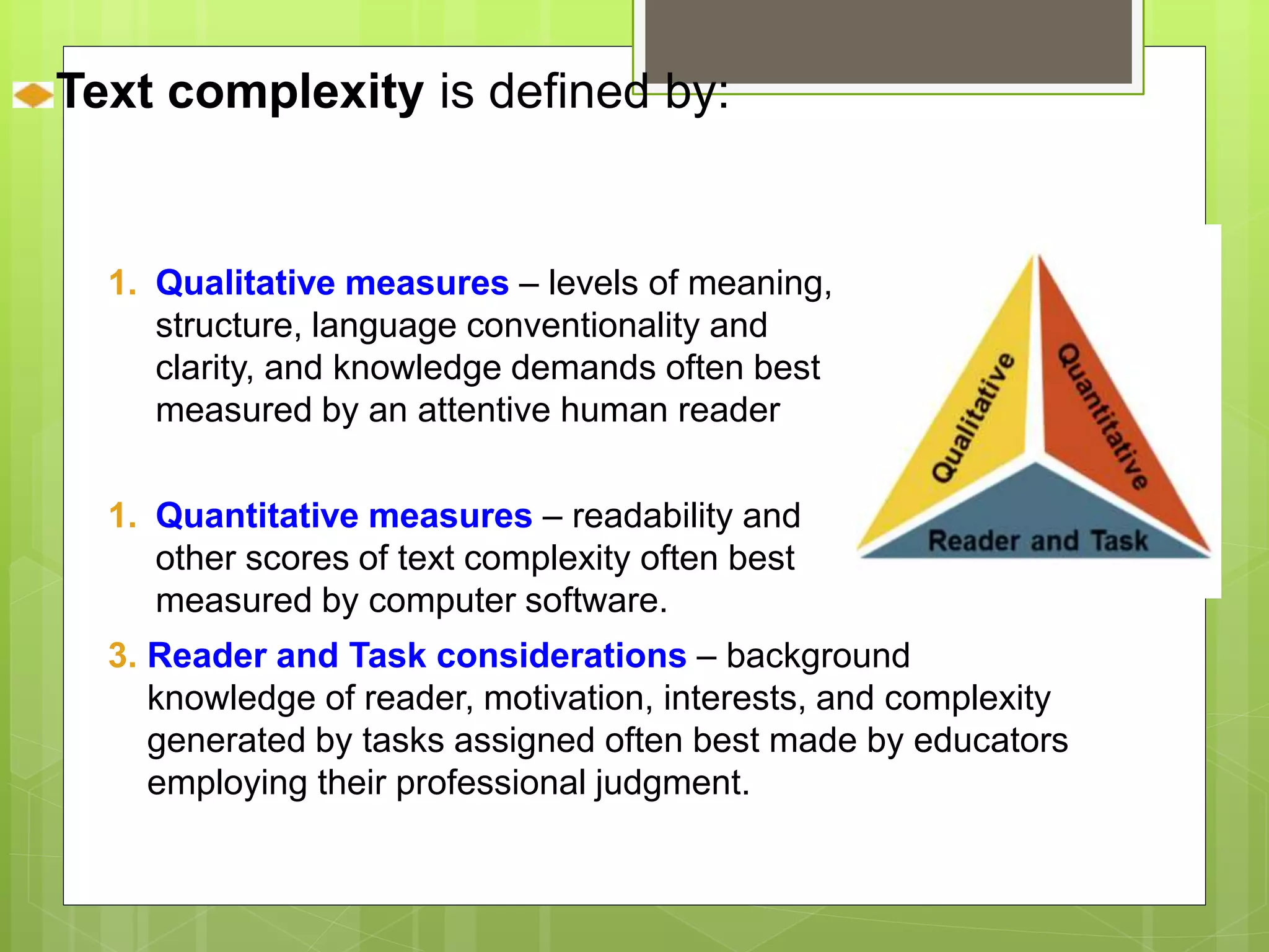 Text complexity is defined by: 
1. Qualitative measures – levels of meaning, 
structure, language conventionality and 
clarity, and knowledge demands often best 
measured by an attentive human reader 
1. Quantitative measures – readability and 
other scores of text complexity often best 
measured by computer software. 
3. Reader and Task considerations – background 
knowledge of reader, motivation, interests, and complexity 
generated by tasks assigned often best made by educators 
employing their professional judgment. 
