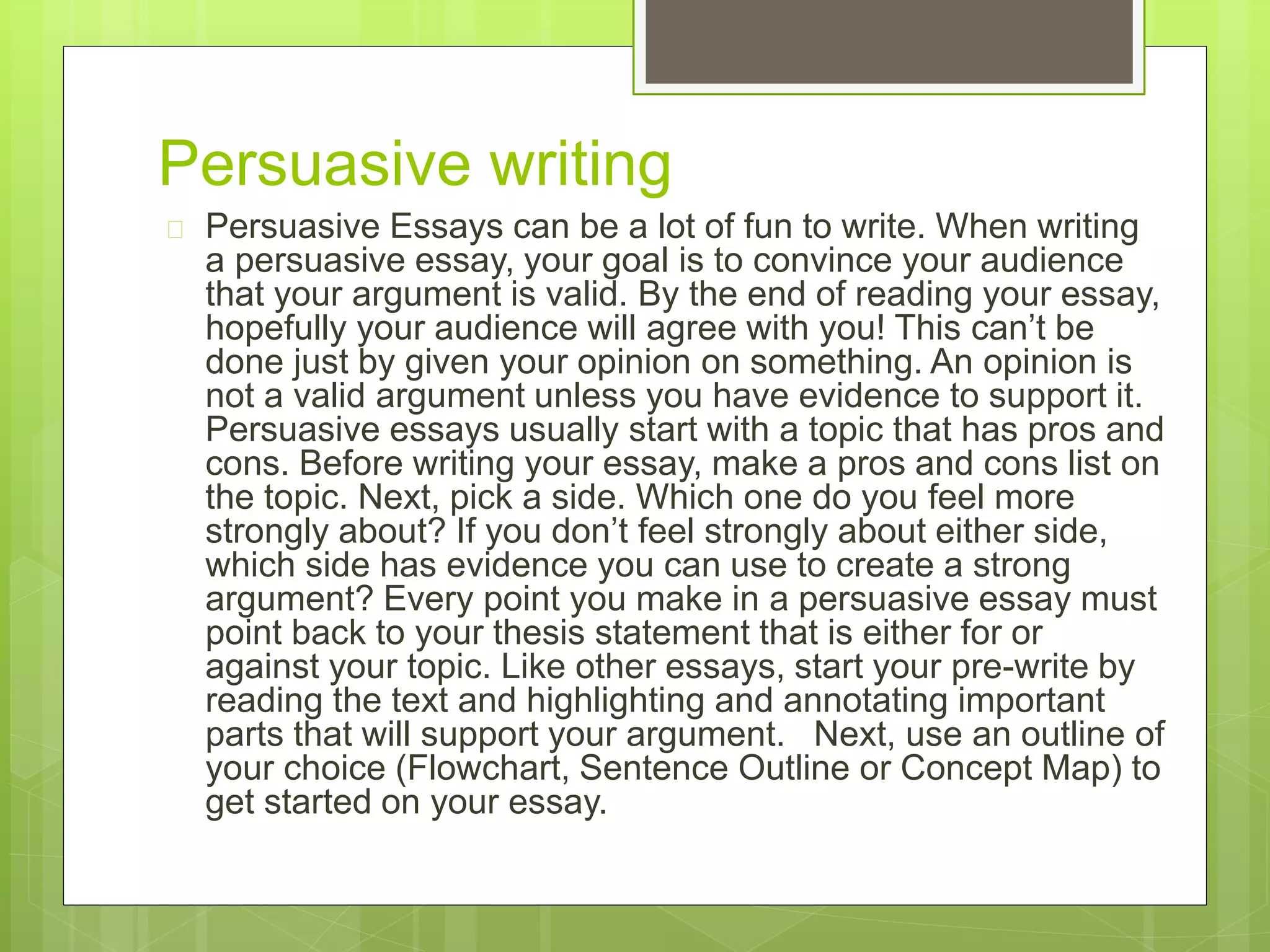 Persuasive writing 
 Persuasive Essays can be a lot of fun to write. When writing 
a persuasive essay, your goal is to convince your audience 
that your argument is valid. By the end of reading your essay, 
hopefully your audience will agree with you! This can’t be 
done just by given your opinion on something. An opinion is 
not a valid argument unless you have evidence to support it. 
Persuasive essays usually start with a topic that has pros and 
cons. Before writing your essay, make a pros and cons list on 
the topic. Next, pick a side. Which one do you feel more 
strongly about? If you don’t feel strongly about either side, 
which side has evidence you can use to create a strong 
argument? Every point you make in a persuasive essay must 
point back to your thesis statement that is either for or 
against your topic. Like other essays, start your pre-write by 
reading the text and highlighting and annotating important 
parts that will support your argument. Next, use an outline of 
your choice (Flowchart, Sentence Outline or Concept Map) to 
get started on your essay. 
 