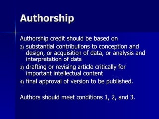 Authorship Authorship credit should be based on  substantial contributions to conception and design, or acquisition of data, or analysis and interpretation of data drafting or revising article critically for important intellectual content final approval of version to be published. Authors should meet conditions 1, 2, and 3. 