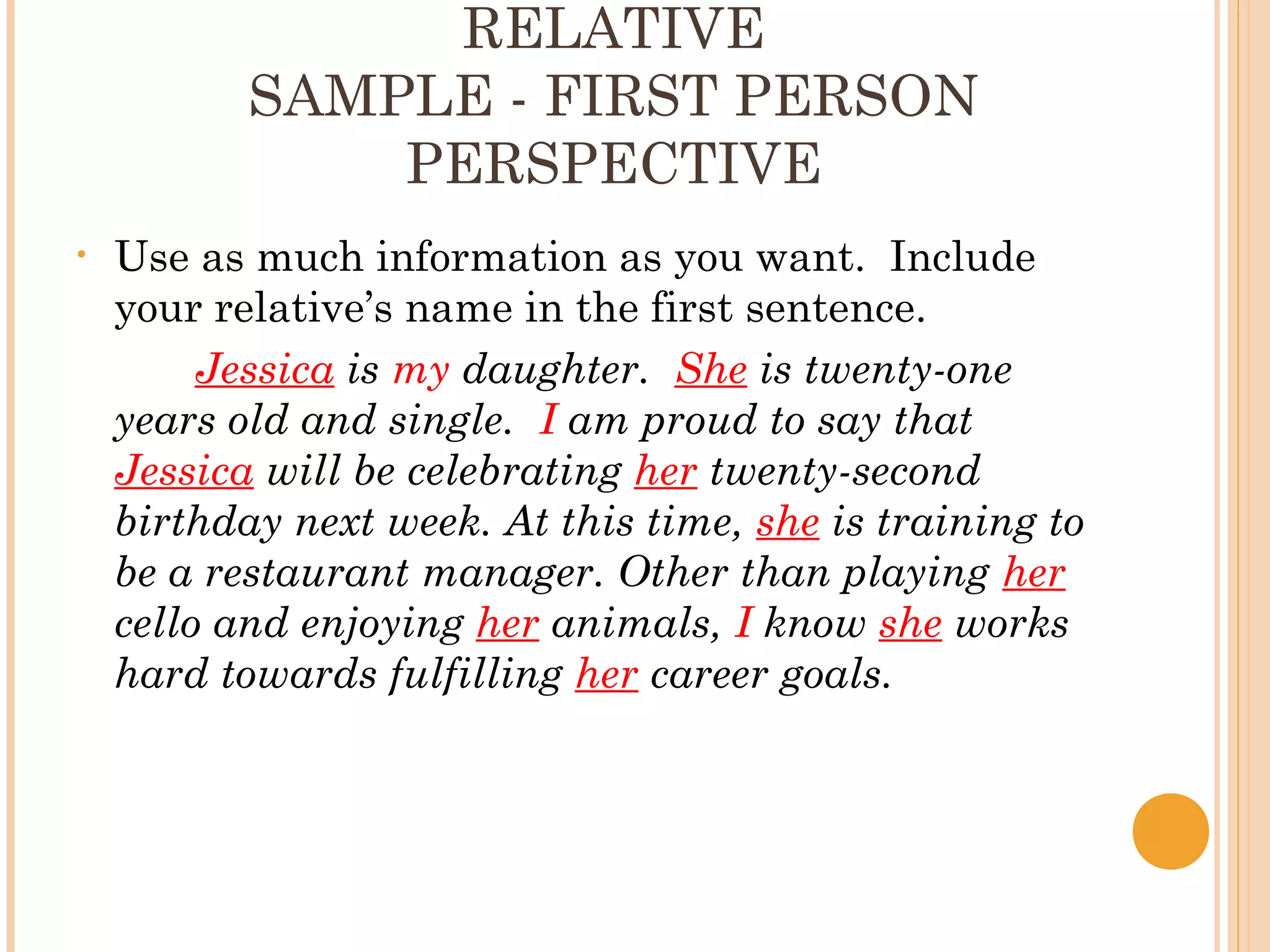 RELATIVE
           SAMPLE - FIRST PERSON
               PERSPECTIVE
•   Use as much information as you want. Include
    your relative’s name in the first sentence.
         Jessica is my daughter. She is twenty-one
    years old and single. I am proud to say that
    Jessica will be celebrating her twenty-second
    birthday next week. At this time, she is training to
    be a restaurant manager. Other than playing her
    cello and enjoying her animals, I know she works
    hard towards fulfilling her career goals.
 