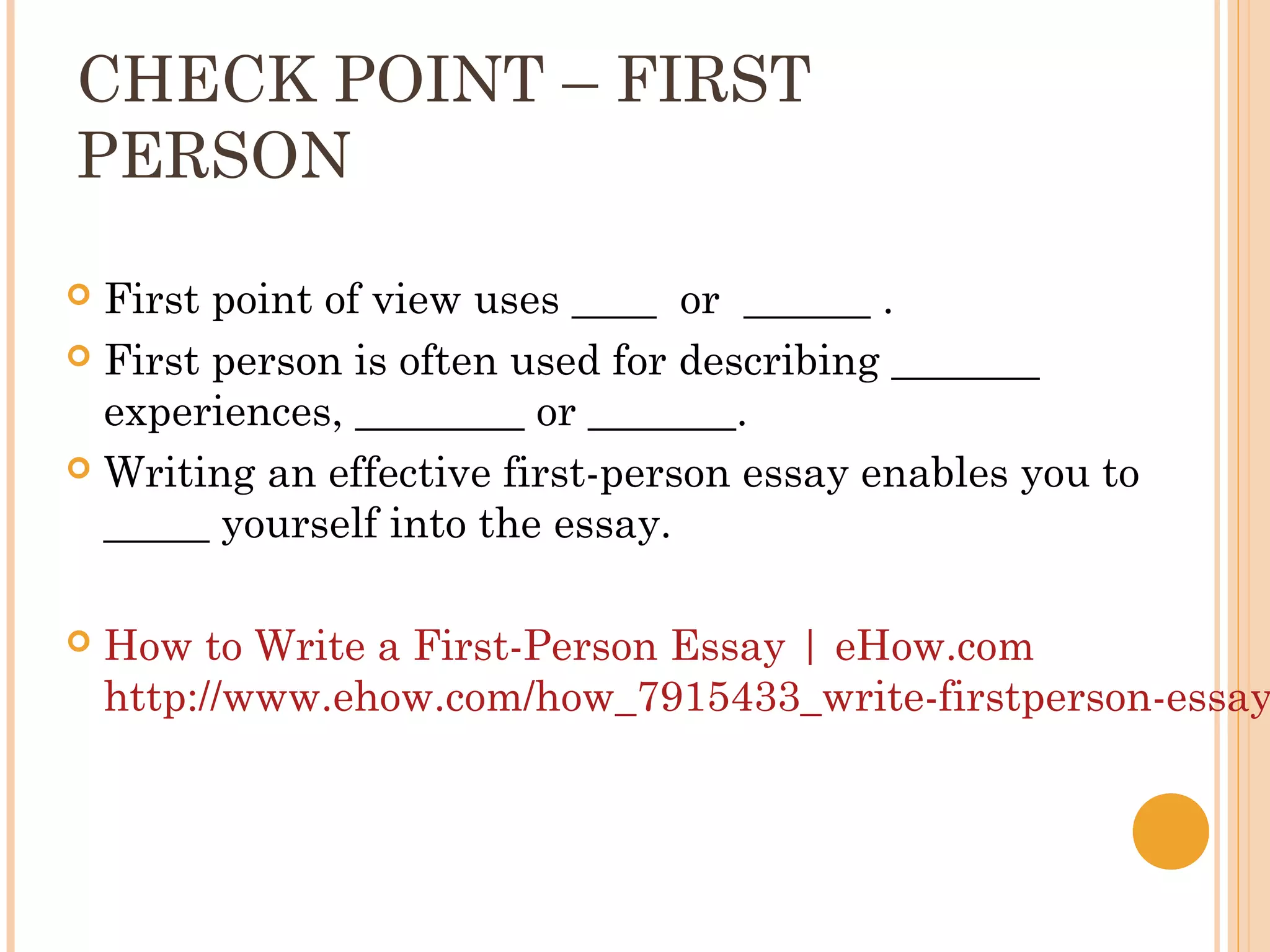 CHECK POINT – FIRST
PERSON

 First point of view uses ____ or ______ .
 First person is often used for describing _______
  experiences, ________ or _______.
 Writing an effective first-person essay enables you to
  _____ yourself into the essay.

   How to Write a First-Person Essay | eHow.com
    http://www.ehow.com/how_7915433_write-firstperson-essay
 