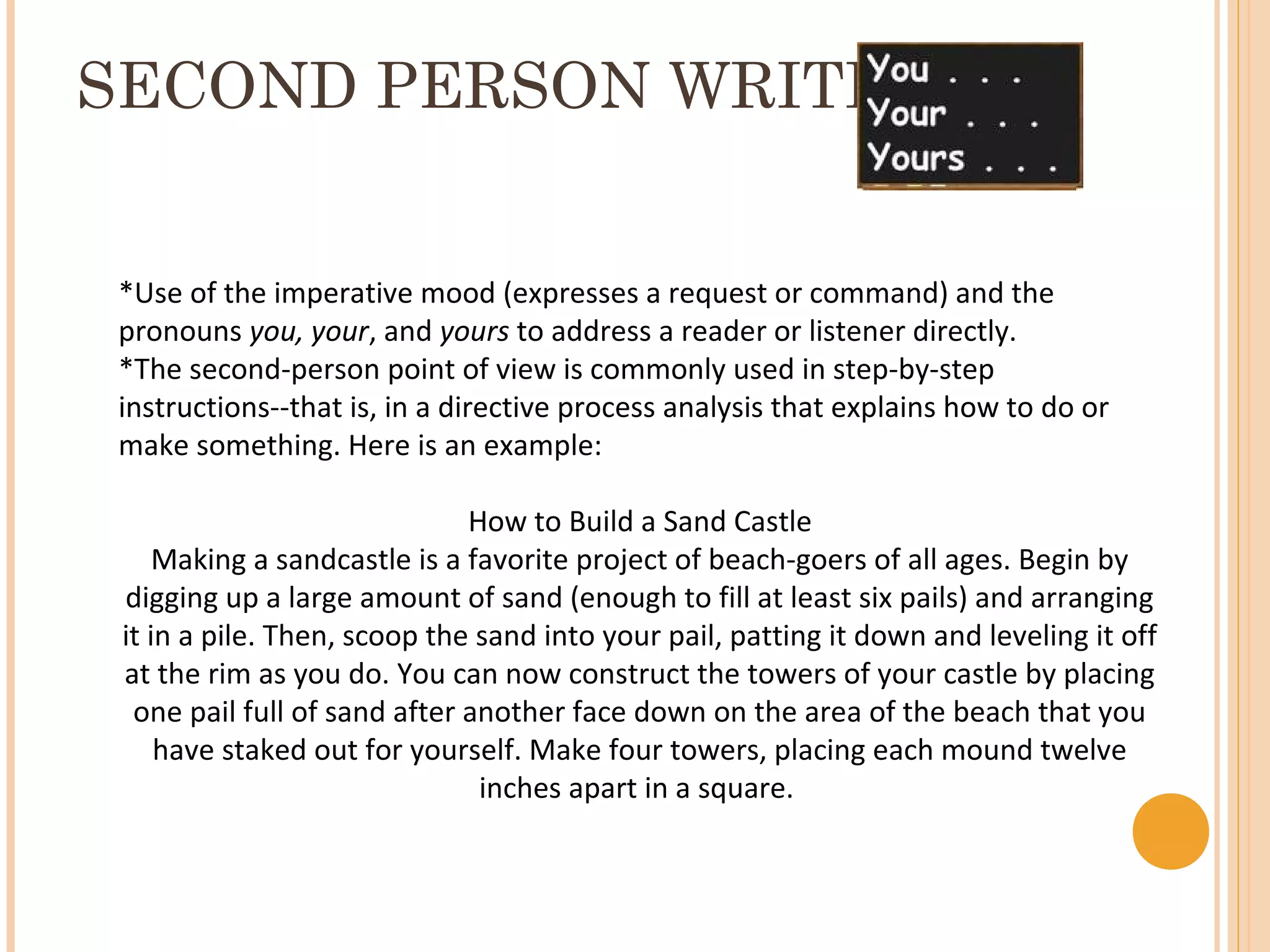 SECOND PERSON WRITING


*Use of the imperative mood (expresses a request or command) and the
pronouns you, your, and yours to address a reader or listener directly.
*The second-person point of view is commonly used in step-by-step
instructions--that is, in a directive process analysis that explains how to do or
make something. Here is an example:

                              How to Build a Sand Castle
     Making a sandcastle is a favorite project of beach-goers of all ages. Begin by
 digging up a large amount of sand (enough to fill at least six pails) and arranging
 it in a pile. Then, scoop the sand into your pail, patting it down and leveling it off
 at the rim as you do. You can now construct the towers of your castle by placing
  one pail full of sand after another face down on the area of the beach that you
     have staked out for yourself. Make four towers, placing each mound twelve
                               inches apart in a square.
 