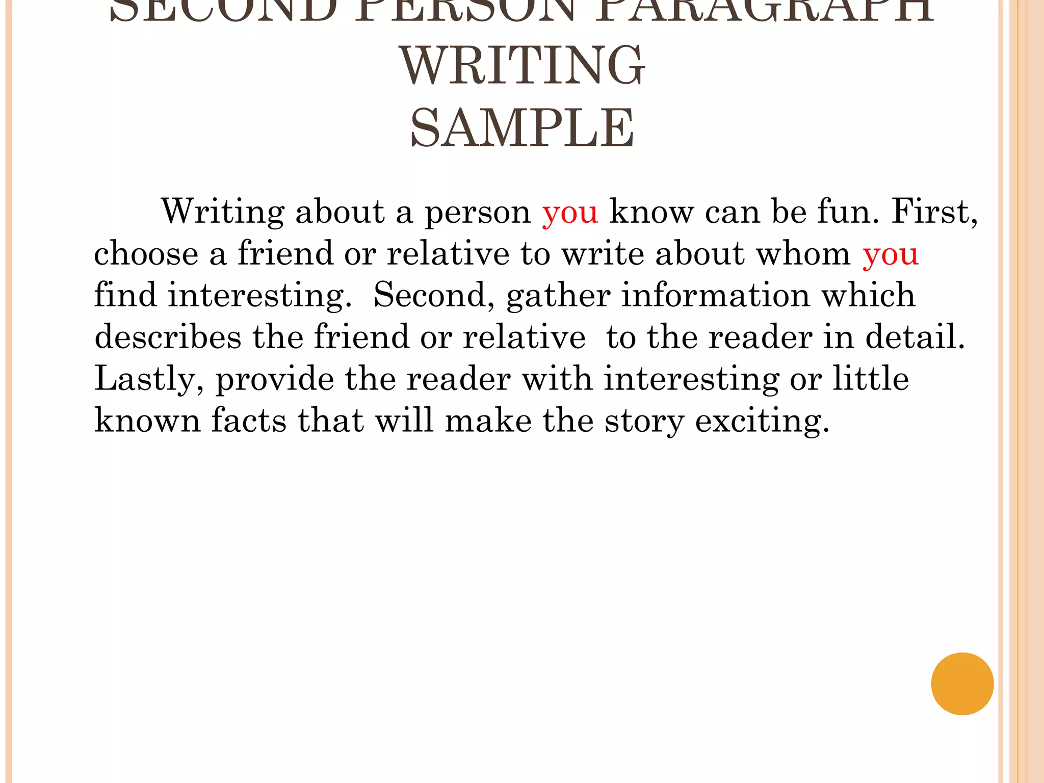 SECOND PERSON PARAGRAPH
        WRITING
         SAMPLE
    Writing about a person you know can be fun. First,
choose a friend or relative to write about whom you
find interesting. Second, gather information which
describes the friend or relative to the reader in detail.
Lastly, provide the reader with interesting or little
known facts that will make the story exciting.
 