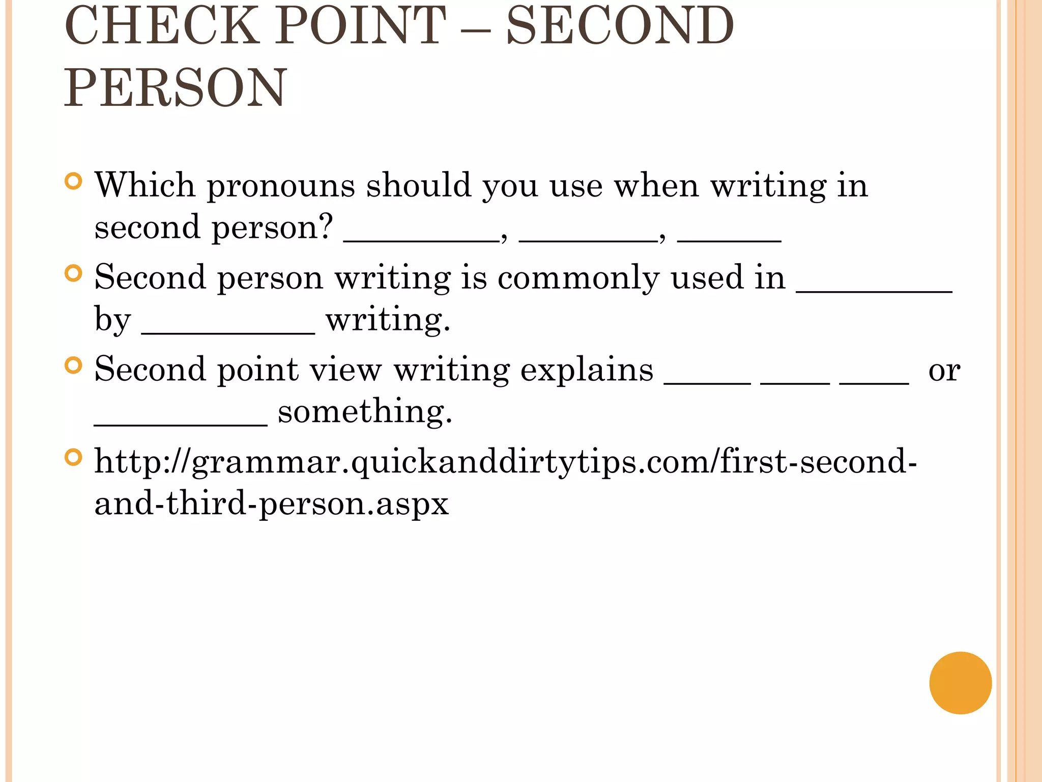 CHECK POINT – SECOND
PERSON
 Which pronouns should you use when writing in
  second person? _________, ________, ______
 Second person writing is commonly used in _________
  by __________ writing.
 Second point view writing explains _____ ____ ____ or
  __________ something.
 http://grammar.quickanddirtytips.com/first-second-
  and-third-person.aspx
 