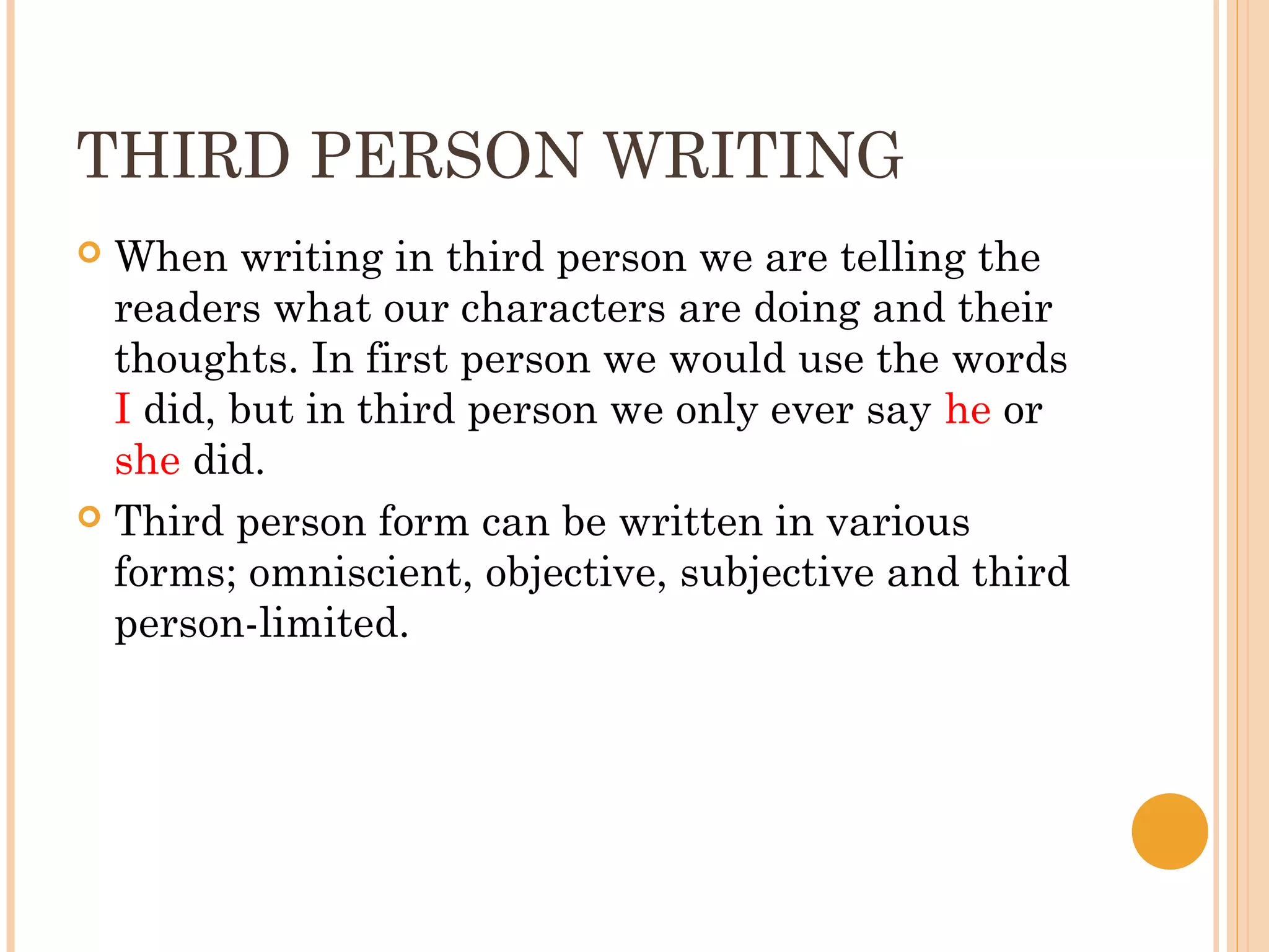 THIRD PERSON WRITING
 When writing in third person we are telling the
  readers what our characters are doing and their
  thoughts. In first person we would use the words
  I did, but in third person we only ever say he or
  she did.
 Third person form can be written in various
  forms; omniscient, objective, subjective and third
  person-limited.
 