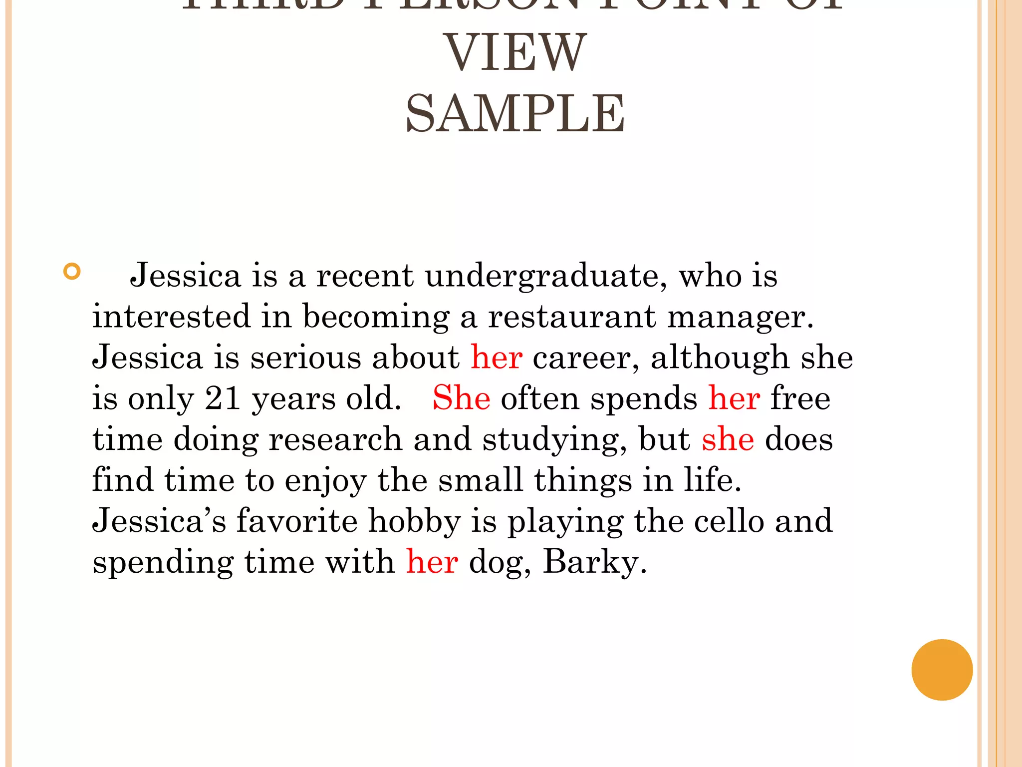 THIRD PERSON POINT OF
                 VIEW
                SAMPLE

      Jessica is a recent undergraduate, who is
    interested in becoming a restaurant manager.
    Jessica is serious about her career, although she
    is only 21 years old. She often spends her free
    time doing research and studying, but she does
    find time to enjoy the small things in life.
    Jessica’s favorite hobby is playing the cello and
    spending time with her dog, Barky.
 
