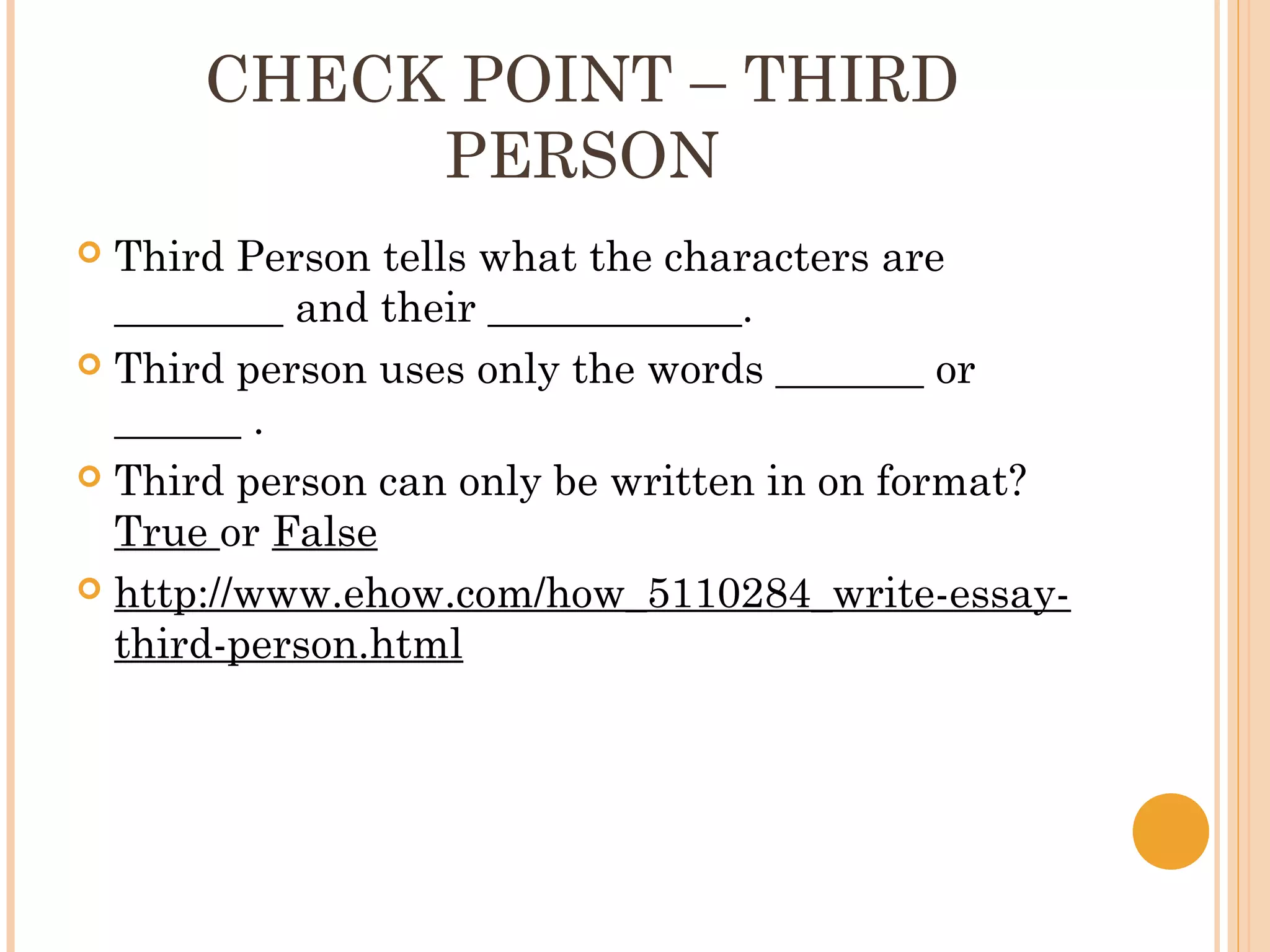 CHECK POINT – THIRD
           PERSON
 Third Person tells what the characters are
  ________ and their ____________.
 Third person uses only the words _______ or
  ______ .
 Third person can only be written in on format?
  True or False
 http://www.ehow.com/how_5110284_write-essay-
  third-person.html
 