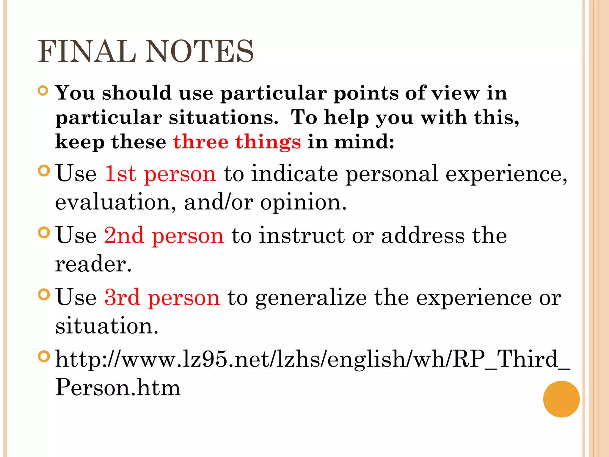 FINAL NOTES
   You should use particular points of view in
    particular situations.  To help you with this,
    keep these three things in mind:
 Use  1st person to indicate personal experience,
  evaluation, and/or opinion.
 Use 2nd person to instruct or address the
  reader.
 Use 3rd person to generalize the experience or
  situation.
 http://www.lz95.net/lzhs/english/wh/RP_Third_
  Person.htm
 