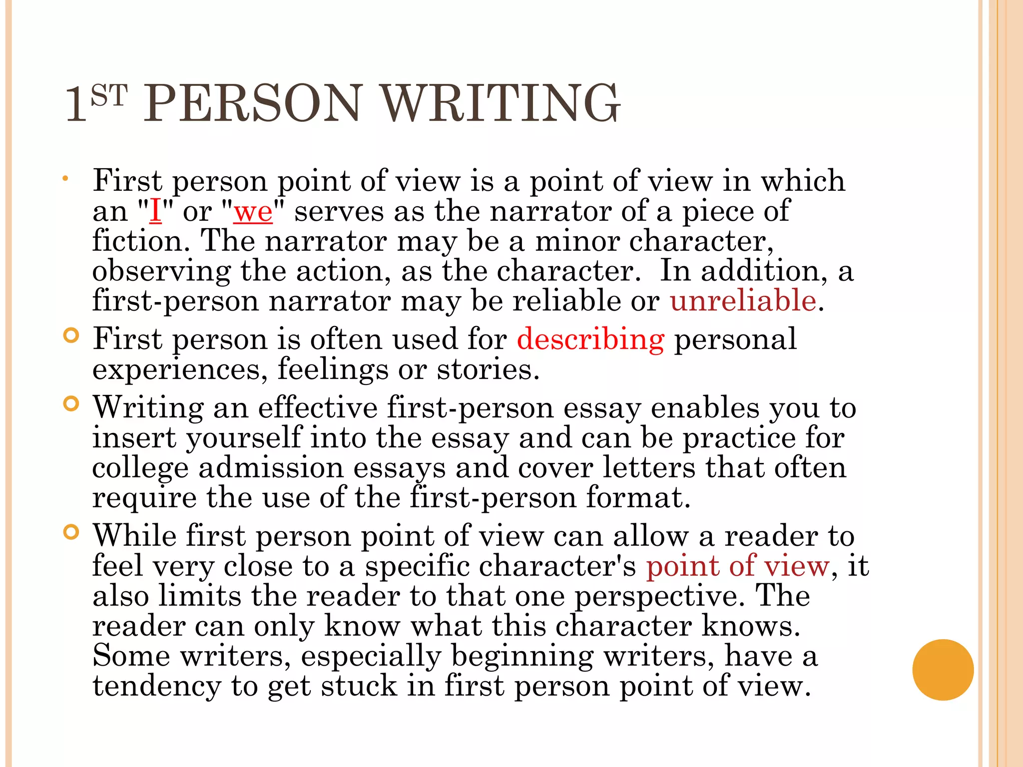 1ST PERSON WRITING
•   First person point of view is a point of view in which
    an "I" or "we" serves as the narrator of a piece of
    fiction. The narrator may be a minor character,
    observing the action, as the character. In addition, a
    first-person narrator may be reliable or unreliable.
   First person is often used for describing personal
    experiences, feelings or stories.
   Writing an effective first-person essay enables you to
    insert yourself into the essay and can be practice for
    college admission essays and cover letters that often
    require the use of the first-person format.
   While first person point of view can allow a reader to
    feel very close to a specific character's point of view, it
    also limits the reader to that one perspective. The
    reader can only know what this character knows.
    Some writers, especially beginning writers, have a
    tendency to get stuck in first person point of view.
 