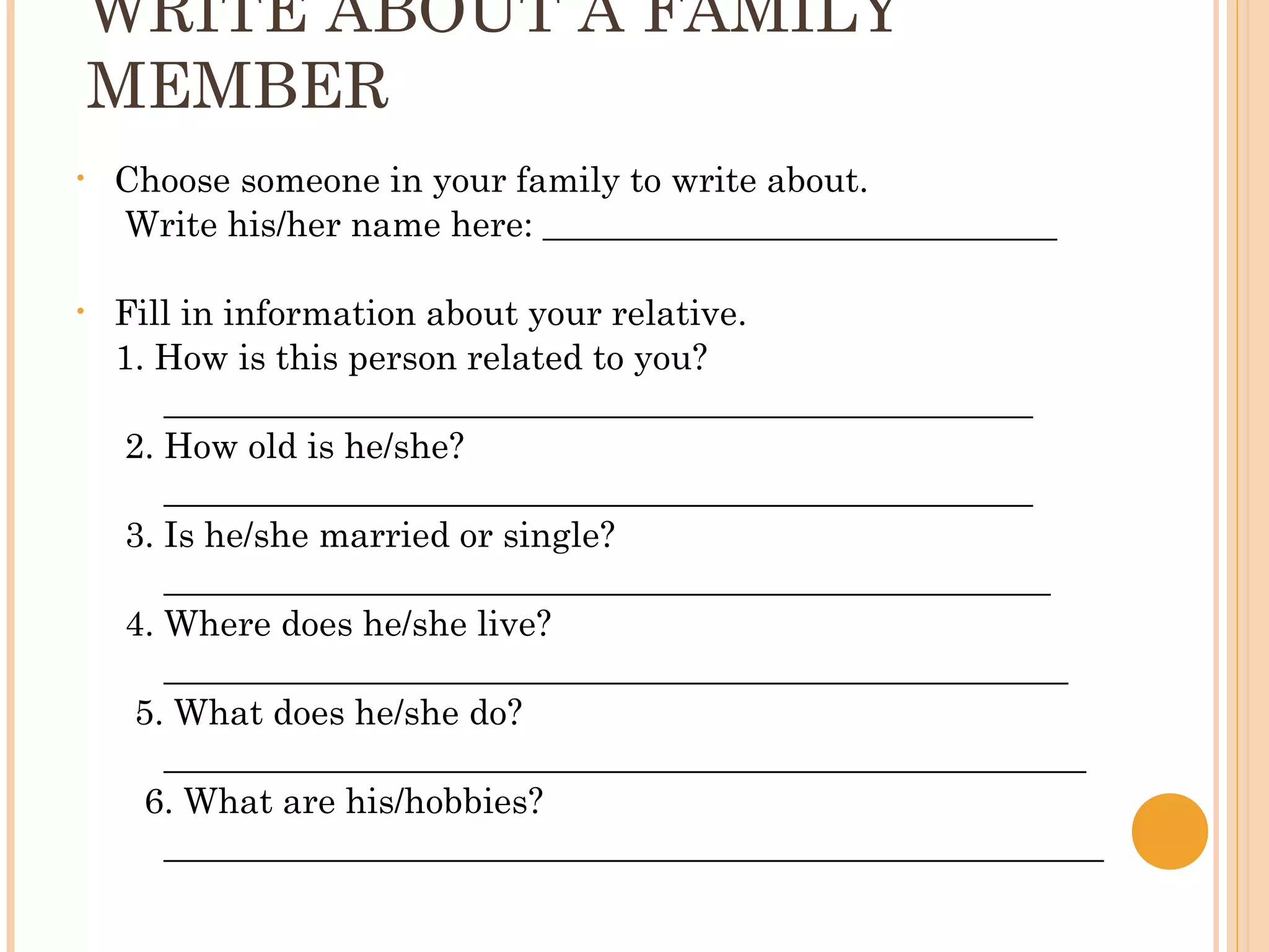 WRITE ABOUT A FAMILY
    MEMBER
•   Choose someone in your family to write about.
    Write his/her name here: _____________________________

•   Fill in information about your relative.
    1. How is this person related to you?
       _________________________________________________
    2. How old is he/she?
       _________________________________________________
    3. Is he/she married or single?
       __________________________________________________
    4. Where does he/she live?
       ___________________________________________________
     5. What does he/she do?
       ____________________________________________________
      6. What are his/hobbies?
       _____________________________________________________
 