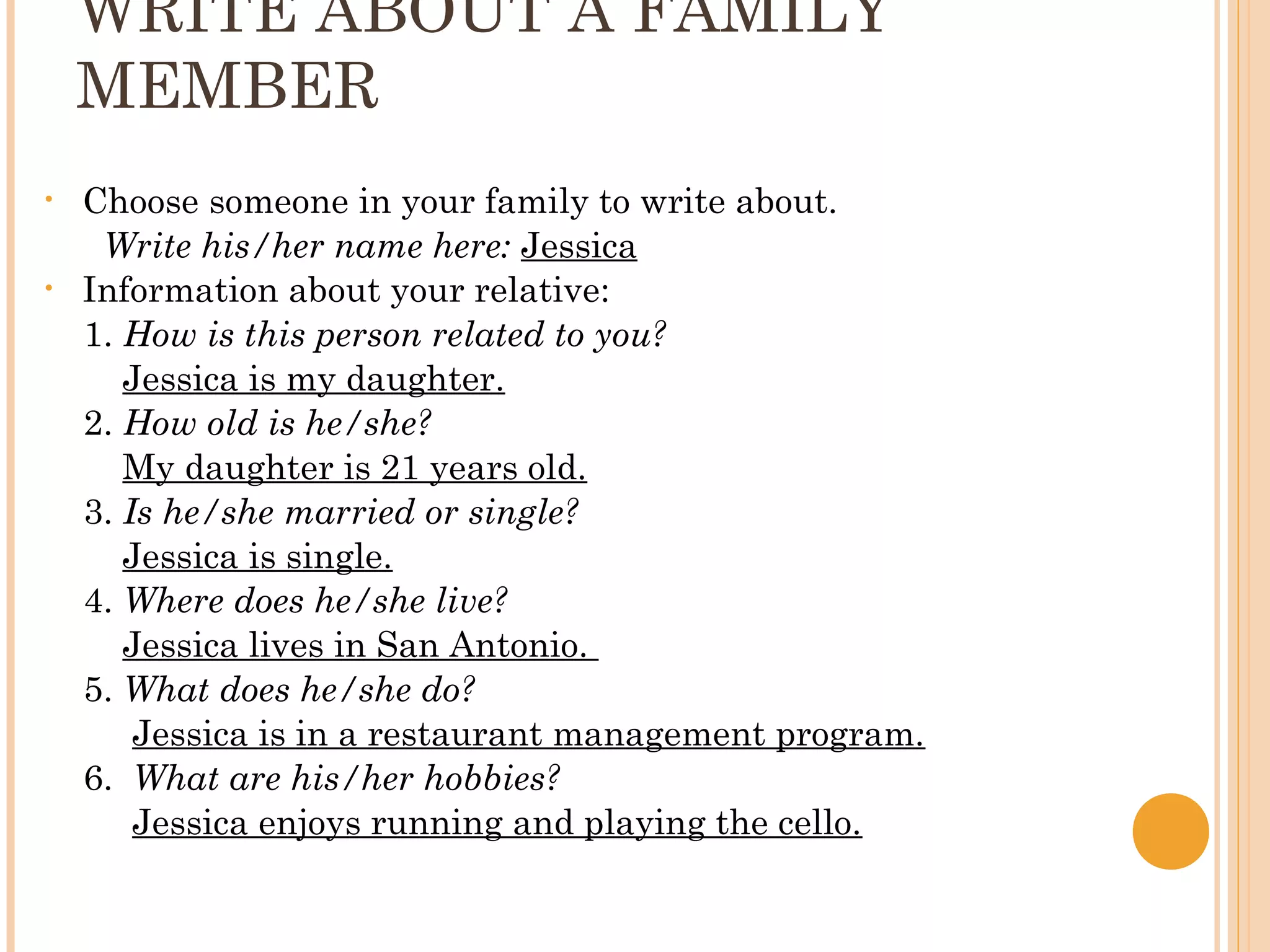 WRITE ABOUT A FAMILY
    MEMBER
•   Choose someone in your family to write about.
     Write his/her name here: Jessica
•   Information about your relative:
    1. How is this person related to you?
       Jessica is my daughter.
    2. How old is he/she?
       My daughter is 21 years old.
    3. Is he/she married or single?
       Jessica is single.
    4. Where does he/she live?
       Jessica lives in San Antonio.
    5. What does he/she do?
        Jessica is in a restaurant management program.
    6. What are his/her hobbies?
        Jessica enjoys running and playing the cello.
 
