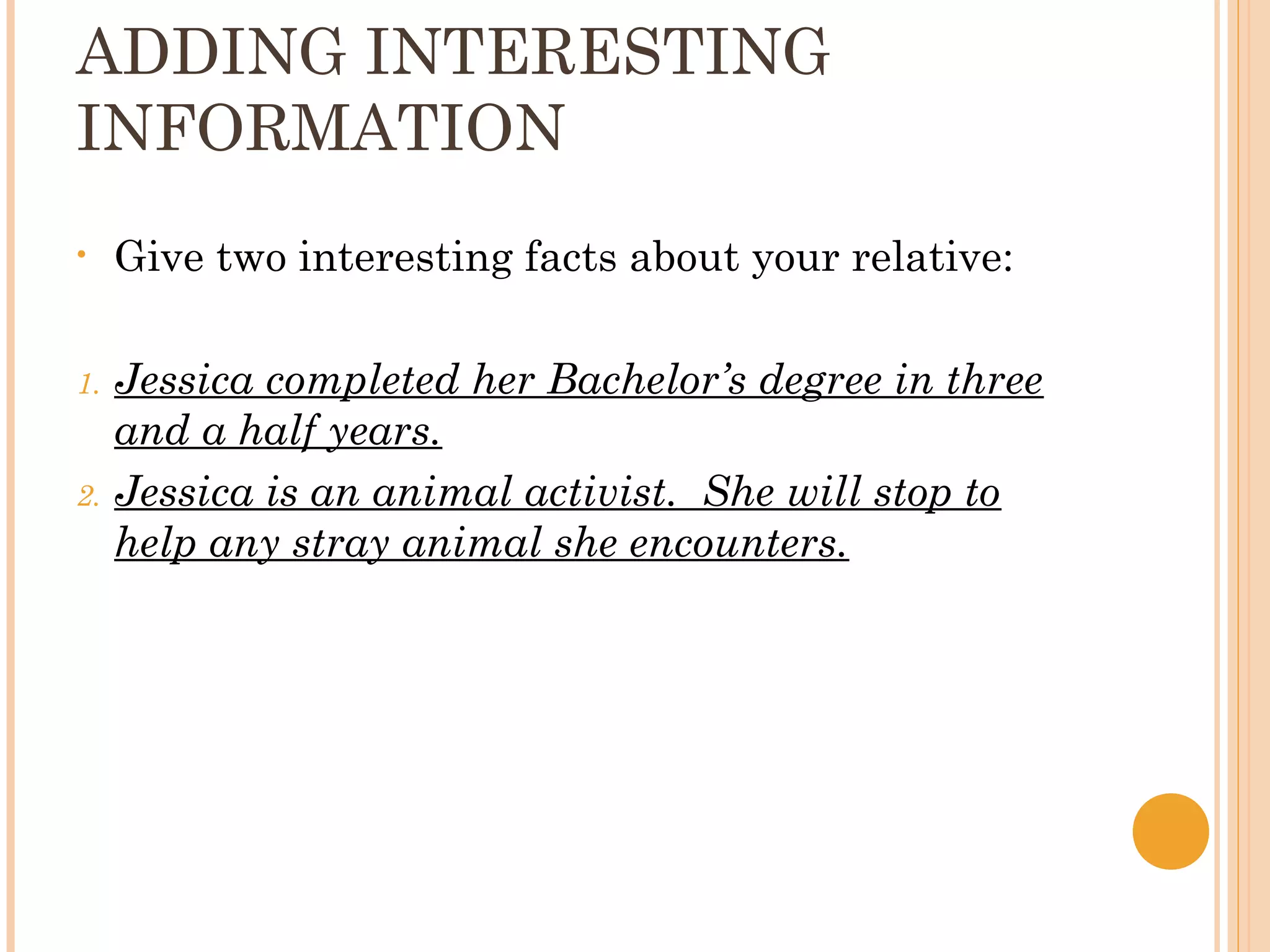 ADDING INTERESTING
INFORMATION
•    Give two interesting facts about your relative:

1.   Jessica completed her Bachelor’s degree in three
     and a half years.
2.   Jessica is an animal activist. She will stop to
     help any stray animal she encounters.
 