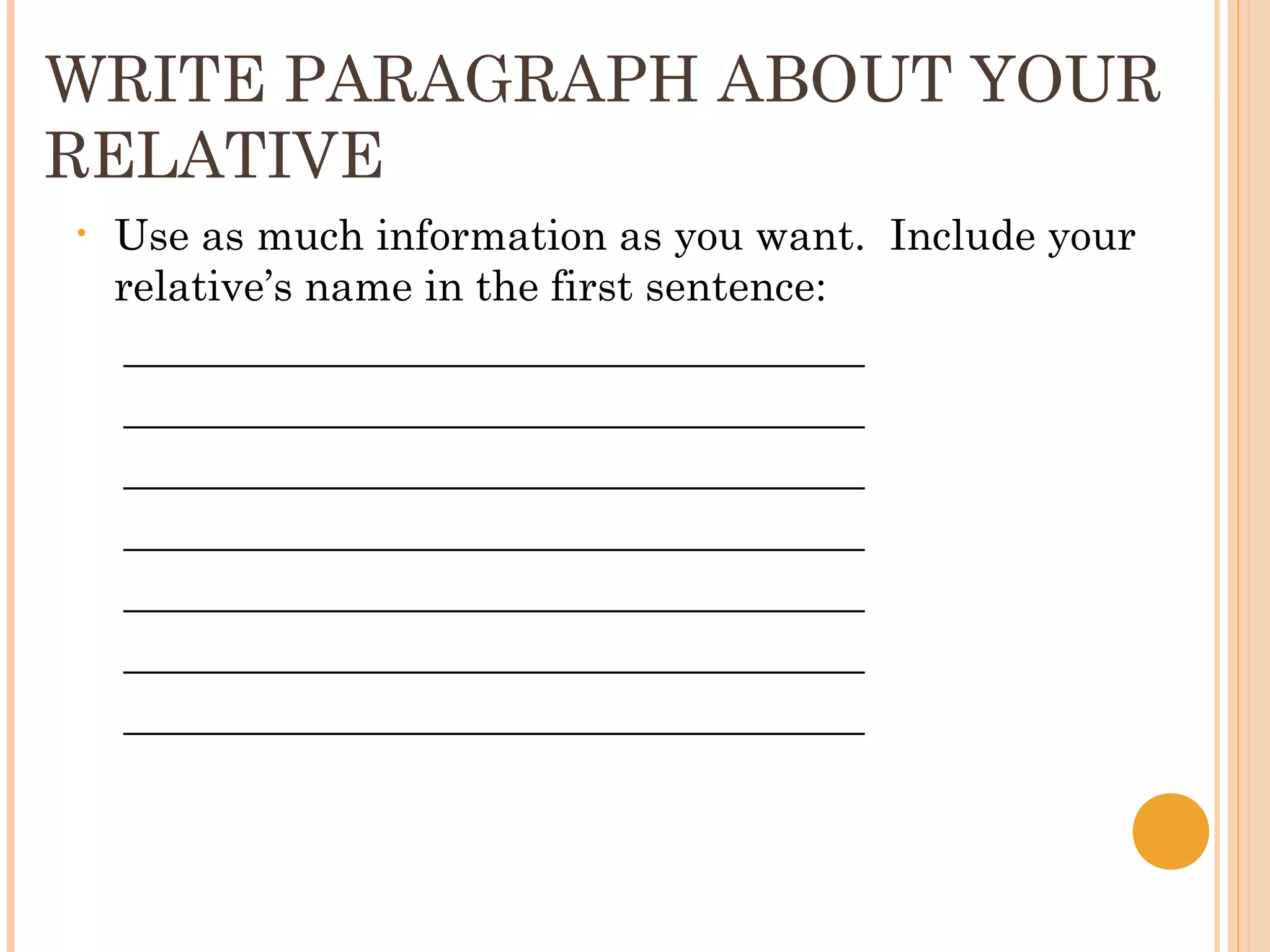 WRITE PARAGRAPH ABOUT YOUR
RELATIVE
•   Use as much information as you want. Include your
    relative’s name in the first sentence:
     ___________________________________
     ___________________________________
     ___________________________________
     ___________________________________
     ___________________________________
     ___________________________________
     ___________________________________
 