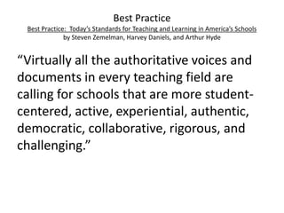 Best Practice
Best Practice: Today’s Standards for Teaching and Learning in America’s Schools
by Steven Zemelman, Harvey Daniels, and Arthur Hyde

“Virtually all the authoritative voices and
documents in every teaching field are
calling for schools that are more studentcentered, active, experiential, authentic,
democratic, collaborative, rigorous, and
challenging.”

 