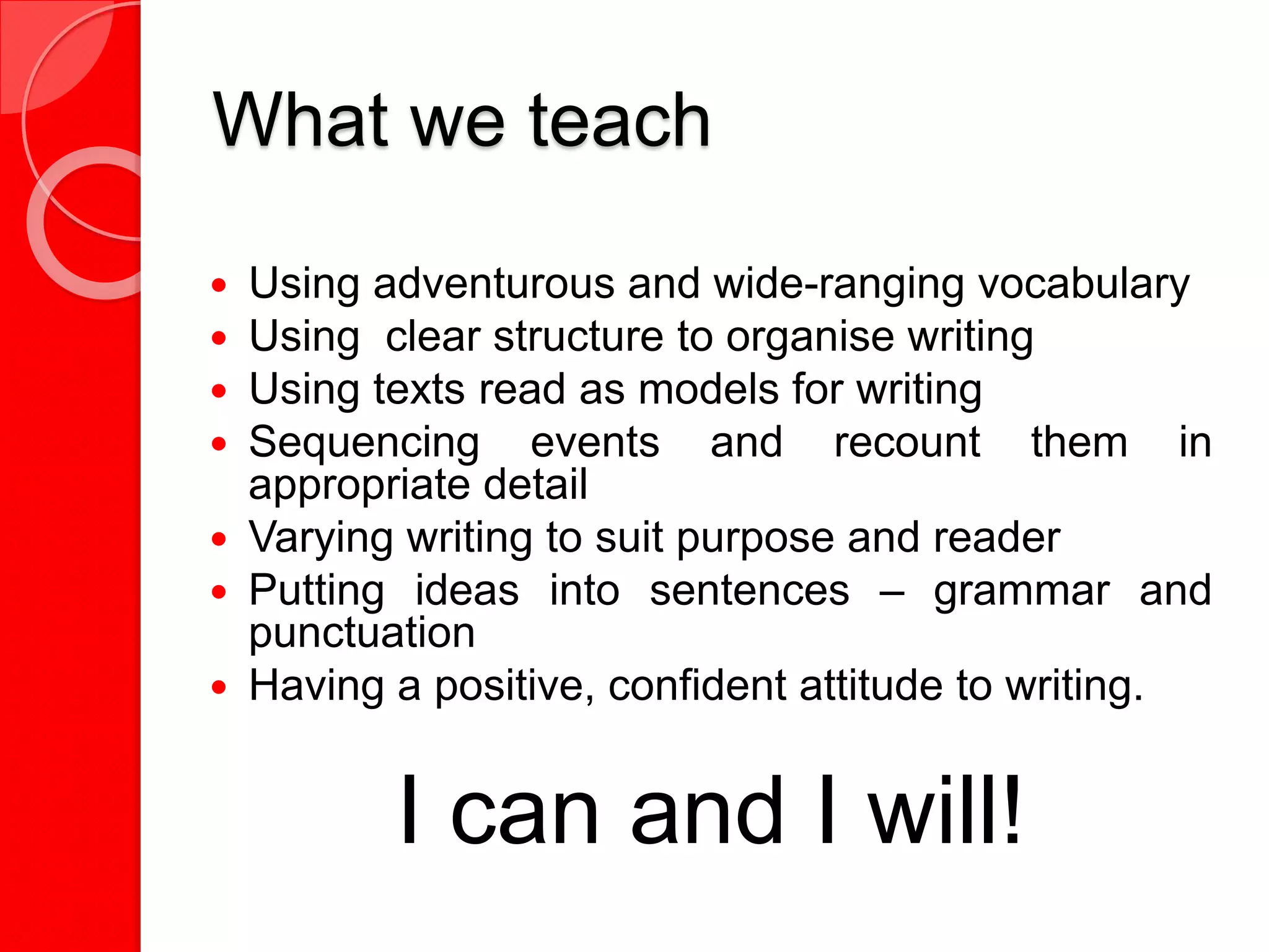 What we teach
 Using adventurous and wide-ranging vocabulary
 Using clear structure to organise writing
 Using texts read as models for writing
 Sequencing events and recount them in
appropriate detail
 Varying writing to suit purpose and reader
 Putting ideas into sentences – grammar and
punctuation
 Having a positive, confident attitude to writing.
I can and I will!
 