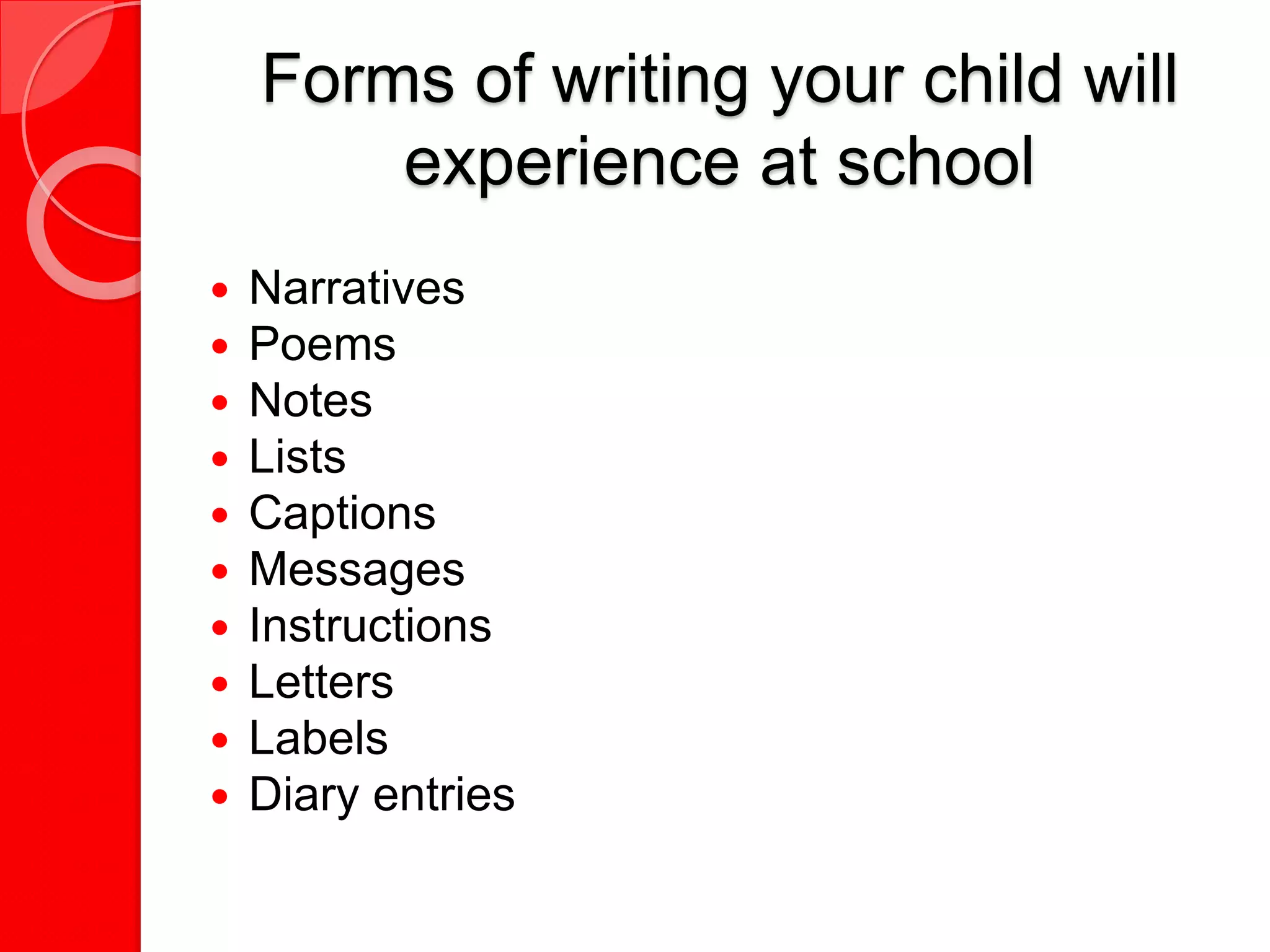 Forms of writing your child will
experience at school
 Narratives
 Poems
 Notes
 Lists
 Captions
 Messages
 Instructions
 Letters
 Labels
 Diary entries
 