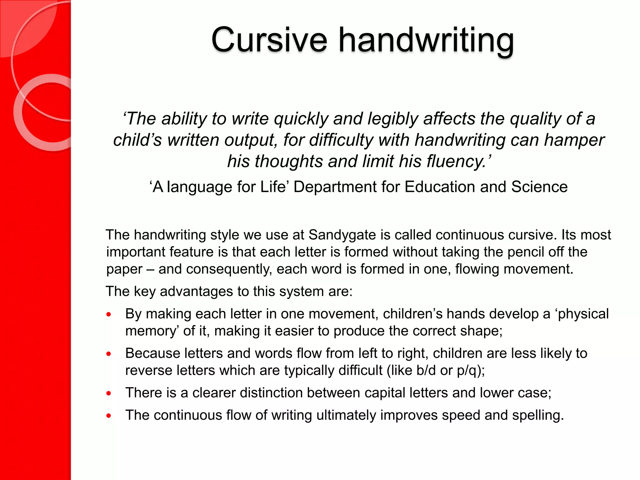 Cursive handwriting
‘The ability to write quickly and legibly affects the quality of a
child’s written output, for difficulty with handwriting can hamper
his thoughts and limit his fluency.’
‘A language for Life’ Department for Education and Science
The handwriting style we use at Sandygate is called continuous cursive. Its most
important feature is that each letter is formed without taking the pencil off the
paper – and consequently, each word is formed in one, flowing movement.
The key advantages to this system are:
 By making each letter in one movement, children’s hands develop a ‘physical
memory’ of it, making it easier to produce the correct shape;
 Because letters and words flow from left to right, children are less likely to
reverse letters which are typically difficult (like b/d or p/q);
 There is a clearer distinction between capital letters and lower case;
 The continuous flow of writing ultimately improves speed and spelling.
 